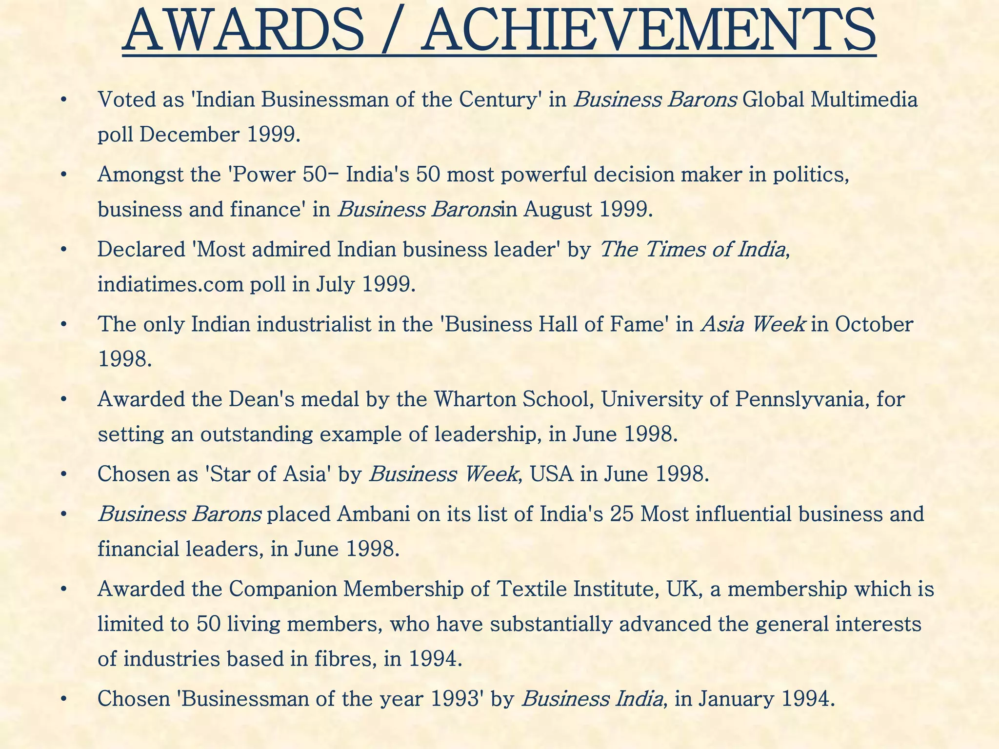 AWARDS / ACHIEVEMENTS
• Voted as 'Indian Businessman of the Century' in Business Barons Global Multimedia
poll December 1999.
• Amongst the 'Power 50- India's 50 most powerful decision maker in politics,
business and finance' in Business Baronsin August 1999.
• Declared 'Most admired Indian business leader' by The Times of India,
indiatimes.com poll in July 1999.
• The only Indian industrialist in the 'Business Hall of Fame' in Asia Week in October
1998.
• Awarded the Dean's medal by the Wharton School, University of Pennslyvania, for
setting an outstanding example of leadership, in June 1998.
• Chosen as 'Star of Asia' by Business Week, USA in June 1998.
• Business Barons placed Ambani on its list of India's 25 Most influential business and
financial leaders, in June 1998.
• Awarded the Companion Membership of Textile Institute, UK, a membership which is
limited to 50 living members, who have substantially advanced the general interests
of industries based in fibres, in 1994.
• Chosen 'Businessman of the year 1993' by Business India, in January 1994.
 