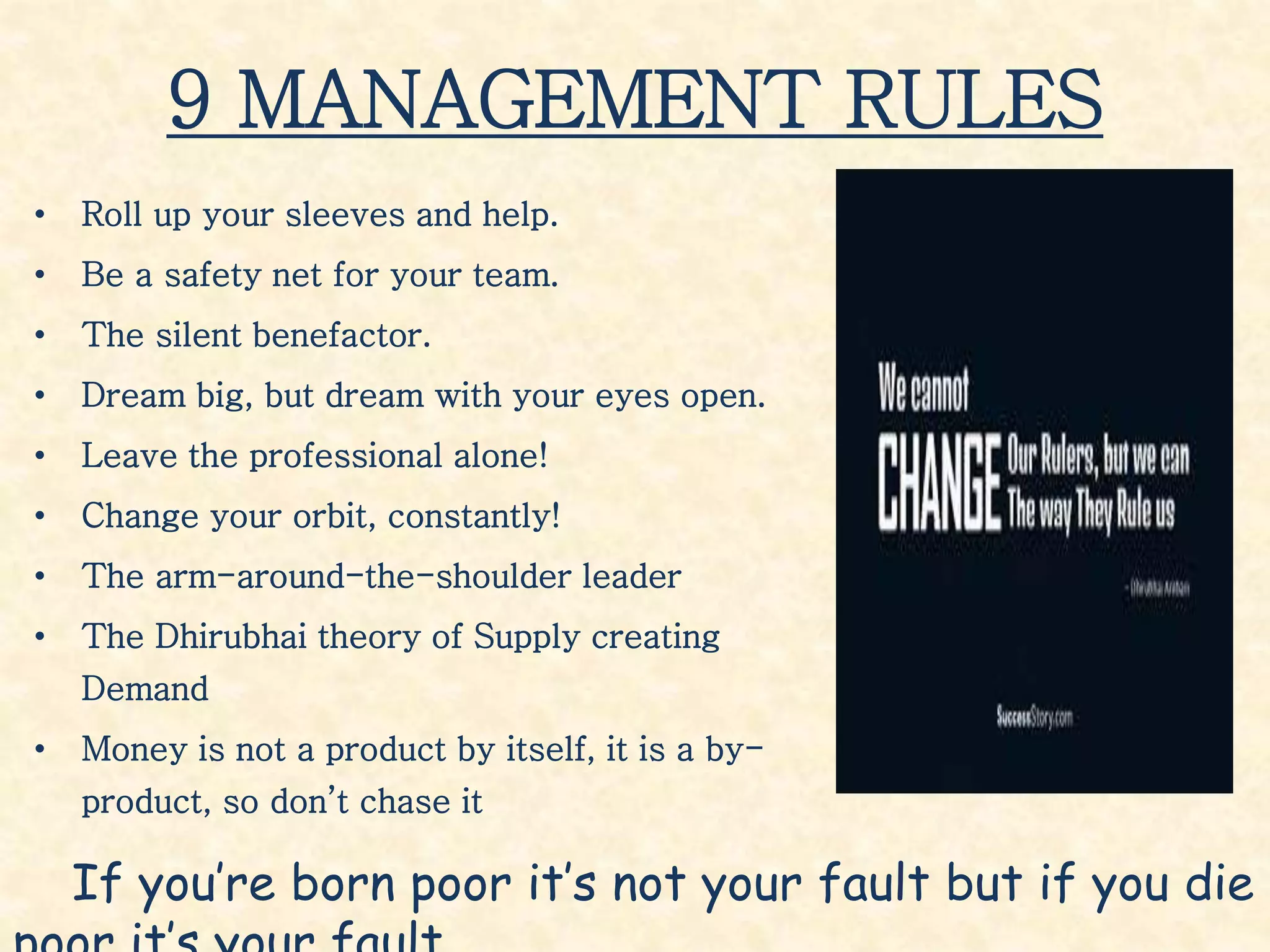 9 MANAGEMENT RULES
• Roll up your sleeves and help.
• Be a safety net for your team.
• The silent benefactor.
• Dream big, but dream with your eyes open.
• Leave the professional alone!
• Change your orbit, constantly!
• The arm-around-the-shoulder leader
• The Dhirubhai theory of Supply creating
Demand
• Money is not a product by itself, it is a by-
product, so don’t chase it
If you’re born poor it’s not your fault but if you die
 