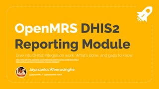 OpenMRS DHIS2
Reporting Module
Jayasanka Weerasinghe
@jayasanka / @jayasanka-sack
Dive into DHIS2 Integration work: What's done, and gaps to know
https://talk.openmrs.org/t/gsoc-2020-improving-openmrs-dhis2-integration/28623
https://github.com/openmrs/openmrs-module-dhisreport
 