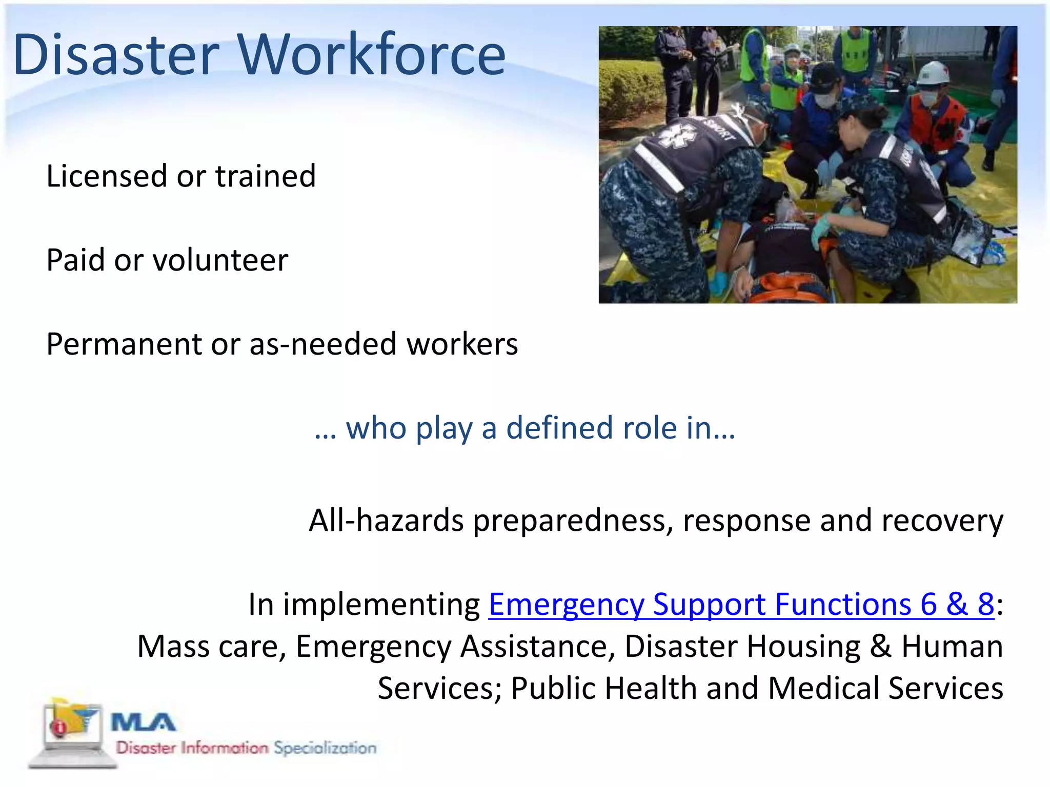 Disaster Workforce
 Licensed or trained

 Paid or volunteer

 Permanent or as-needed workers

                     … who play a defined role in…

                     All-hazards preparedness, response and recovery

              In implementing Emergency Support Functions 6 & 8:
       Mass care, Emergency Assistance, Disaster Housing & Human
                       Services; Public Health and Medical Services
 