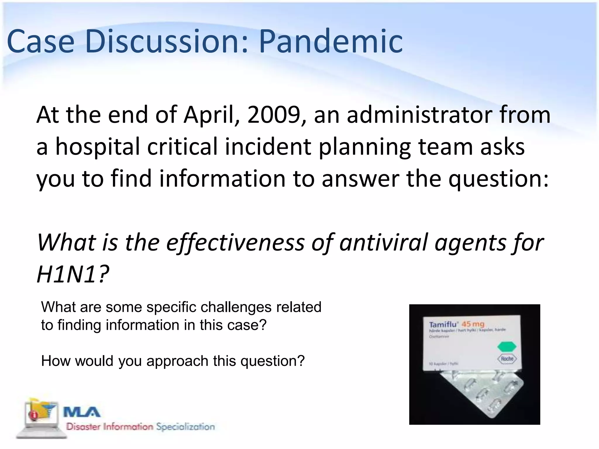 Case Discussion: Pandemic
 At the end of April, 2009, an administrator from
 a hospital critical incident planning team asks
 you to find information to answer the question:

 What is the effectiveness of antiviral agents for
 H1N1?
  What are some specific challenges related
  to finding information in this case?

  How would you approach this question?
 