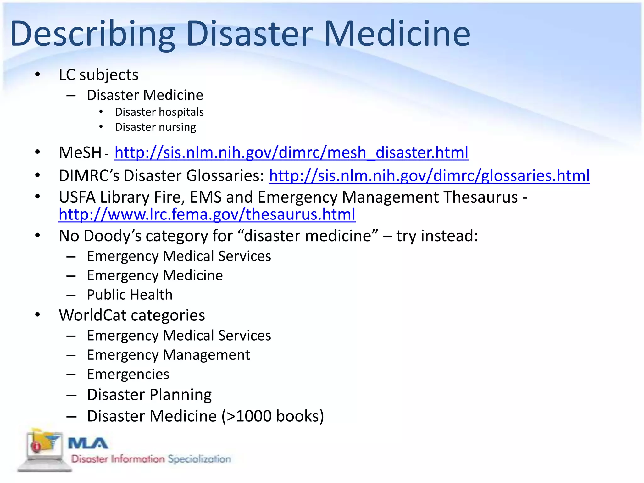 Describing Disaster Medicine
 • LC subjects
     – Disaster Medicine
         • Disaster hospitals
         • Disaster nursing

 • MeSH - http://sis.nlm.nih.gov/dimrc/mesh_disaster.html
 • DIMRC’s Disaster Glossaries: http://sis.nlm.nih.gov/dimrc/glossaries.html
 • USFA Library Fire, EMS and Emergency Management Thesaurus -
   http://www.lrc.fema.gov/thesaurus.html
 • No Doody’s category for “disaster medicine” – try instead:
     – Emergency Medical Services
     – Emergency Medicine
     – Public Health
 • WorldCat categories
     – Emergency Medical Services
     – Emergency Management
     – Emergencies
     – Disaster Planning
     – Disaster Medicine (>1000 books)
 
