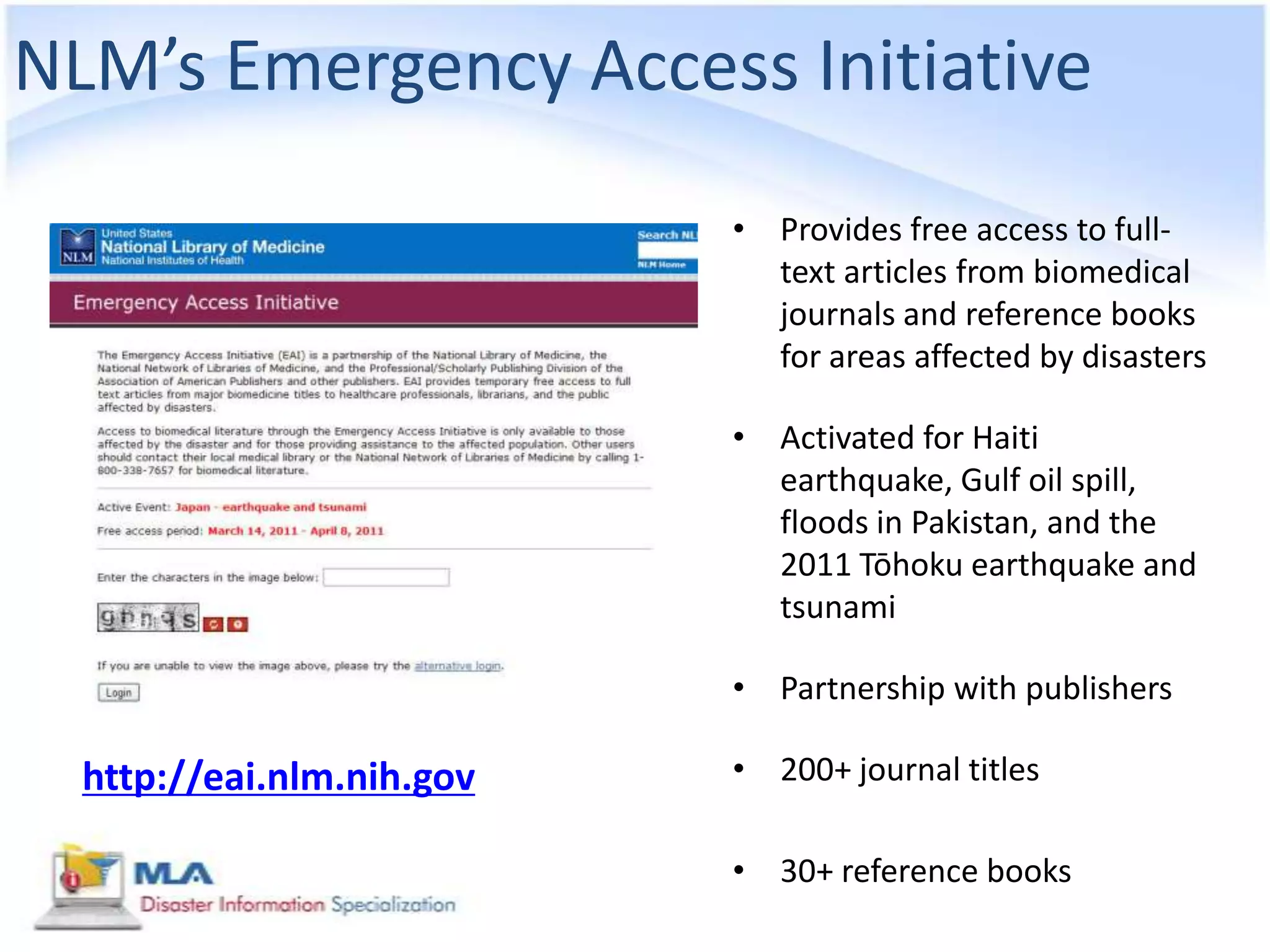 NLM’s Emergency Access Initiative
                           • Provides free access to full-
                             text articles from biomedical
                             journals and reference books
                             for areas affected by disasters

                           • Activated for Haiti
                             earthquake, Gulf oil spill,
                             floods in Pakistan, and the
                             2011 Tōhoku earthquake and
                             tsunami

                           • Partnership with publishers

  http://eai.nlm.nih.gov   • 200+ journal titles

                           • 30+ reference books
 