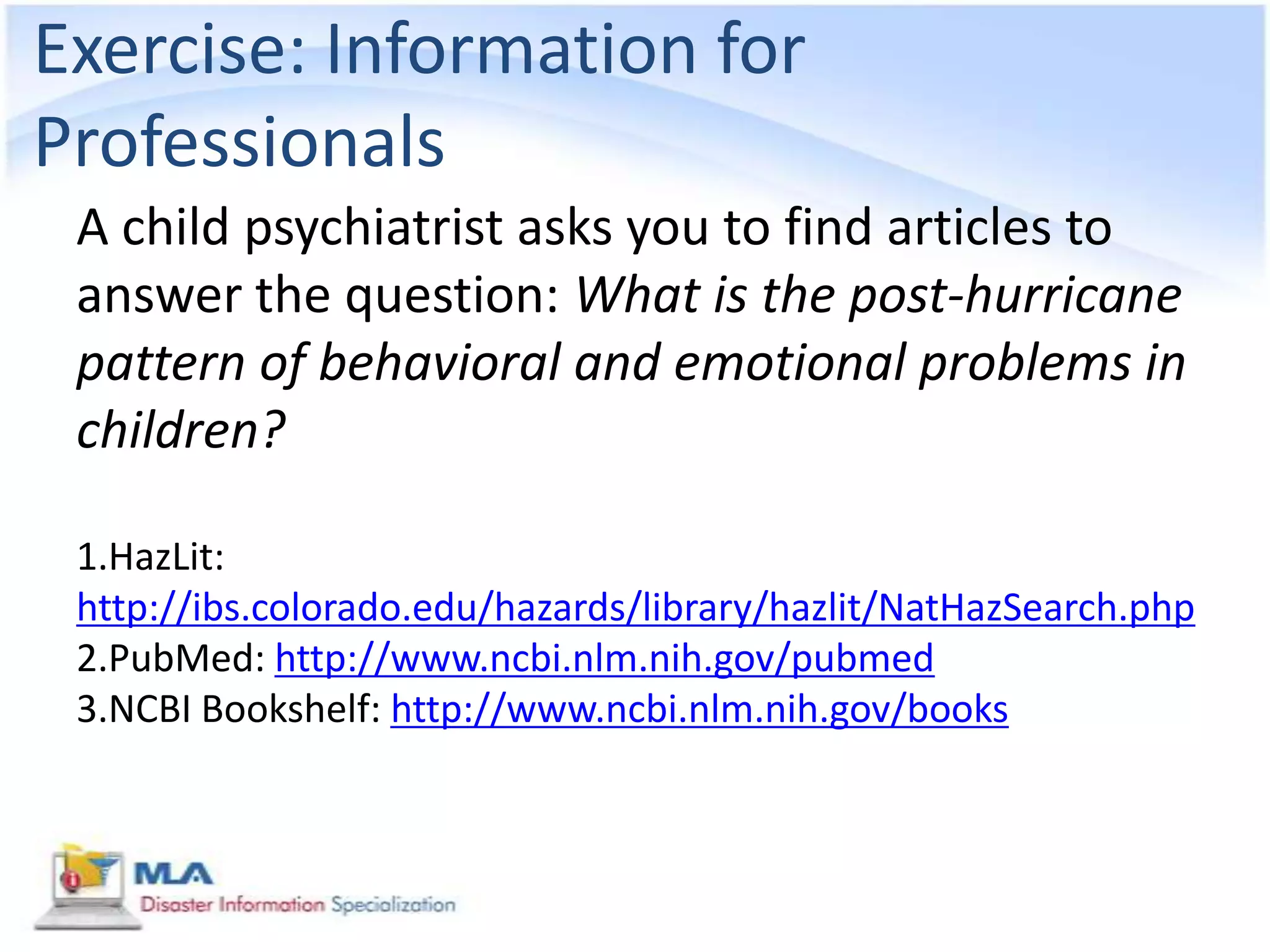 Exercise: Information for
Professionals
 A child psychiatrist asks you to find articles to
 answer the question: What is the post-hurricane
 pattern of behavioral and emotional problems in
 children?

 1.HazLit:
 http://ibs.colorado.edu/hazards/library/hazlit/NatHazSearch.php
 2.PubMed: http://www.ncbi.nlm.nih.gov/pubmed
 3.NCBI Bookshelf: http://www.ncbi.nlm.nih.gov/books
 