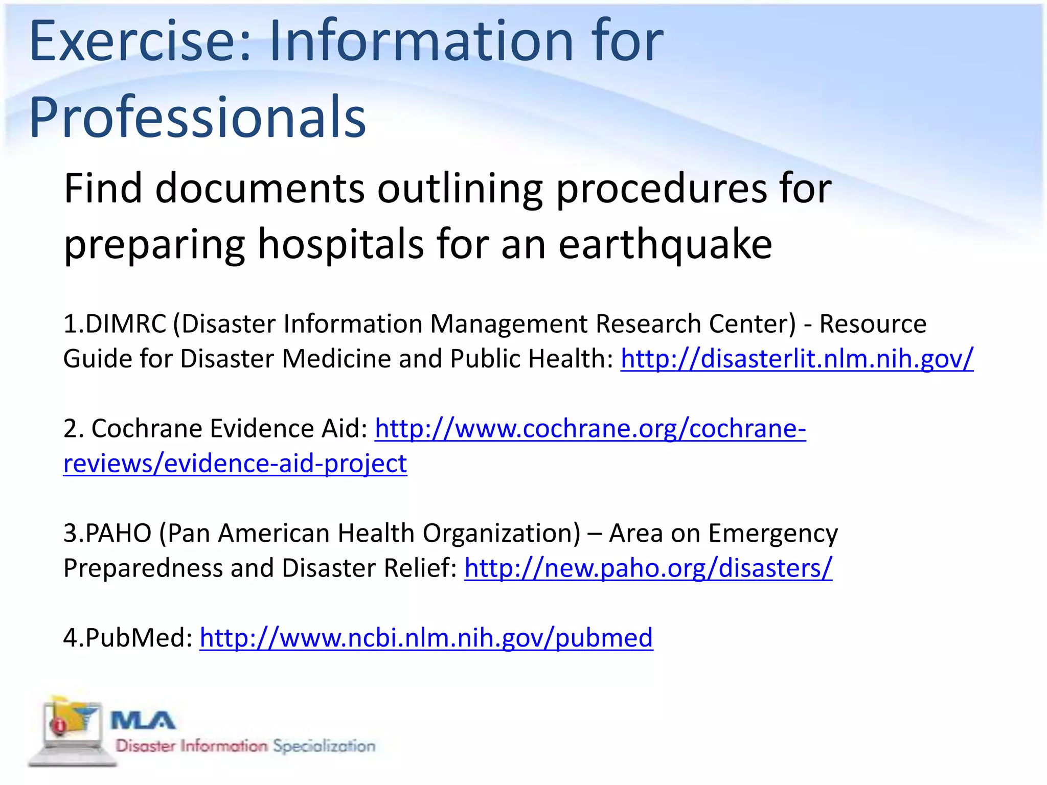 Exercise: Information for
Professionals
 Find documents outlining procedures for
 preparing hospitals for an earthquake
 1.DIMRC (Disaster Information Management Research Center) - Resource
 Guide for Disaster Medicine and Public Health: http://disasterlit.nlm.nih.gov/

 2. Cochrane Evidence Aid: http://www.cochrane.org/cochrane-
 reviews/evidence-aid-project

 3.PAHO (Pan American Health Organization) – Area on Emergency
 Preparedness and Disaster Relief: http://new.paho.org/disasters/

 4.PubMed: http://www.ncbi.nlm.nih.gov/pubmed
 