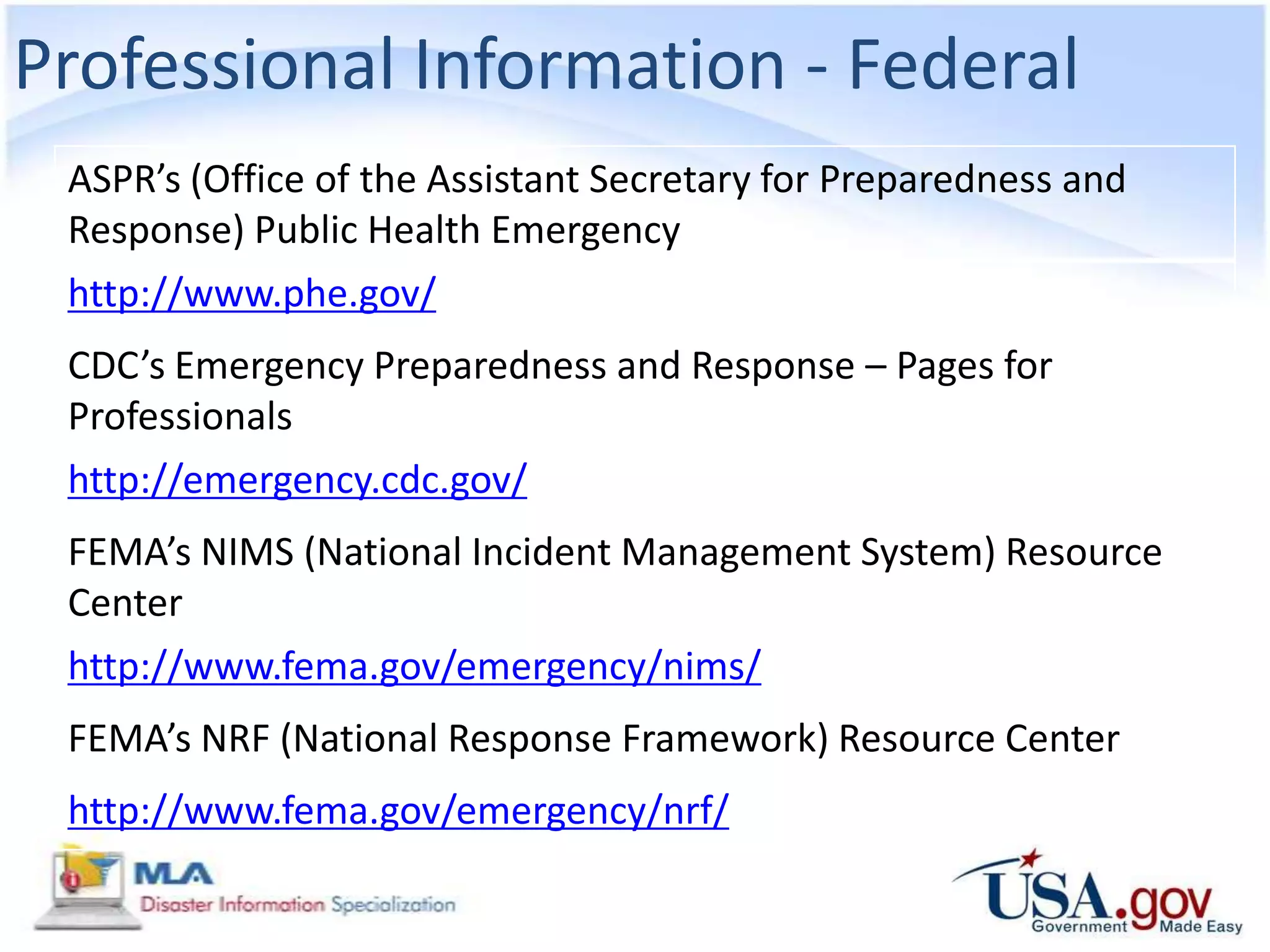 Professional Information - Federal
 ASPR’s (Office of the Assistant Secretary for Preparedness and
 Response) Public Health Emergency
 http://www.phe.gov/
 CDC’s Emergency Preparedness and Response – Pages for
 Professionals
 http://emergency.cdc.gov/
 FEMA’s NIMS (National Incident Management System) Resource
 Center
 http://www.fema.gov/emergency/nims/
 FEMA’s NRF (National Response Framework) Resource Center
 http://www.fema.gov/emergency/nrf/
 