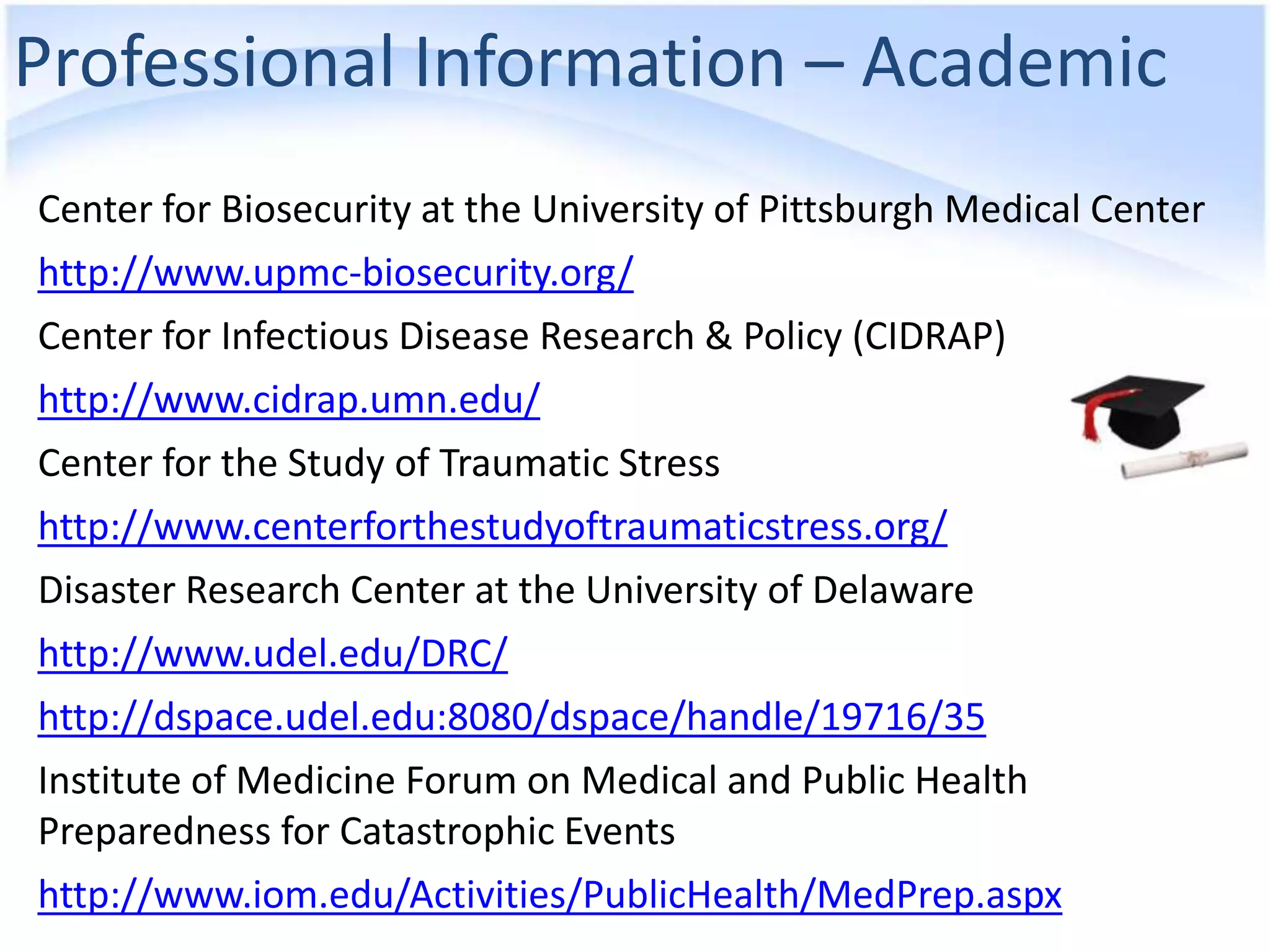 Professional Information – Academic
Center for Biosecurity at the University of Pittsburgh Medical Center
http://www.upmc-biosecurity.org/
Center for Infectious Disease Research & Policy (CIDRAP)
http://www.cidrap.umn.edu/
Center for the Study of Traumatic Stress
http://www.centerforthestudyoftraumaticstress.org/
Disaster Research Center at the University of Delaware
http://www.udel.edu/DRC/
http://dspace.udel.edu:8080/dspace/handle/19716/35
Institute of Medicine Forum on Medical and Public Health
Preparedness for Catastrophic Events
http://www.iom.edu/Activities/PublicHealth/MedPrep.aspx
 