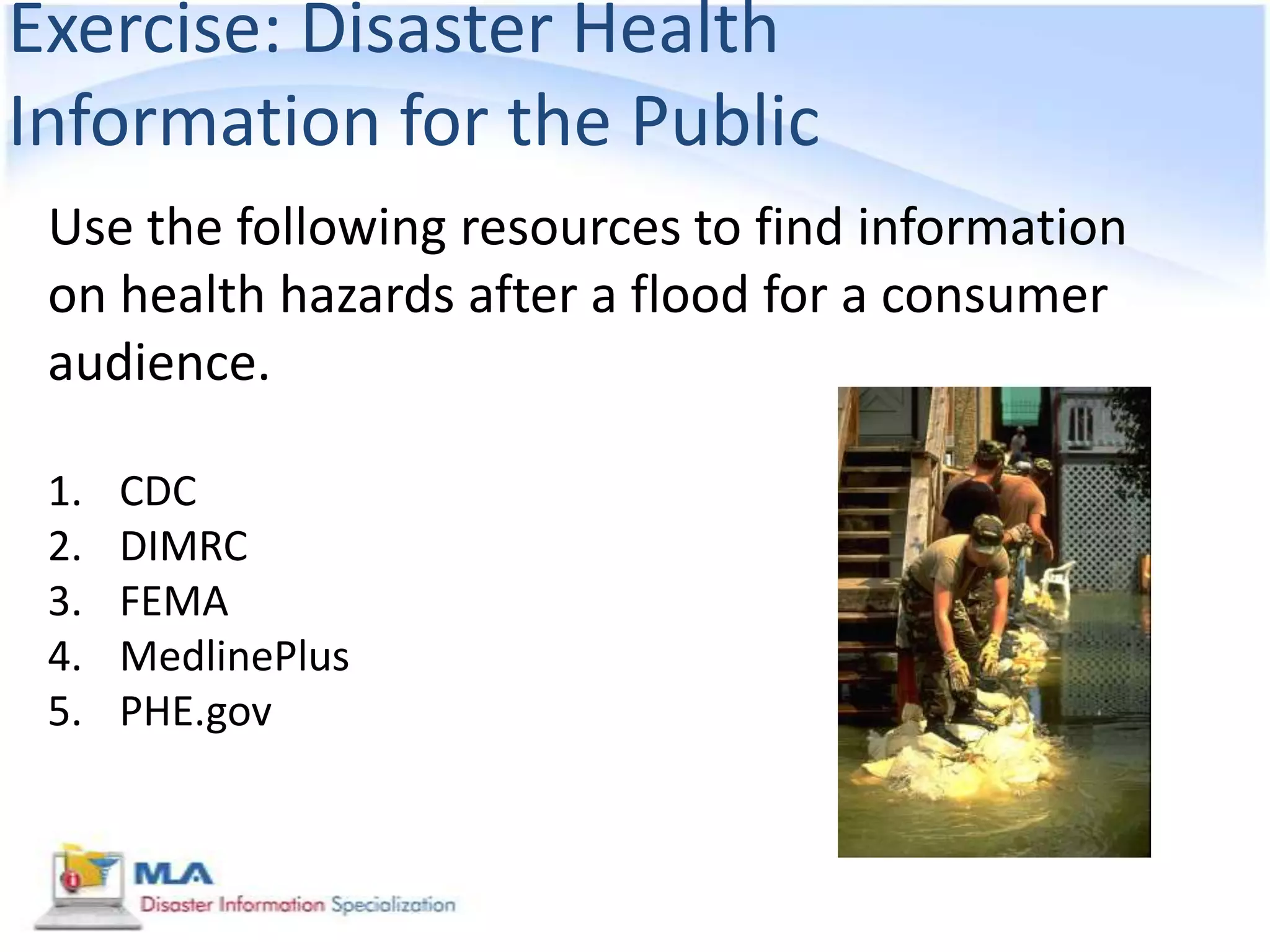 Exercise: Disaster Health
Information for the Public
 Use the following resources to find information
 on health hazards after a flood for a consumer
 audience.

 1.   CDC
 2.   DIMRC
 3.   FEMA
 4.   MedlinePlus
 5.   PHE.gov
 