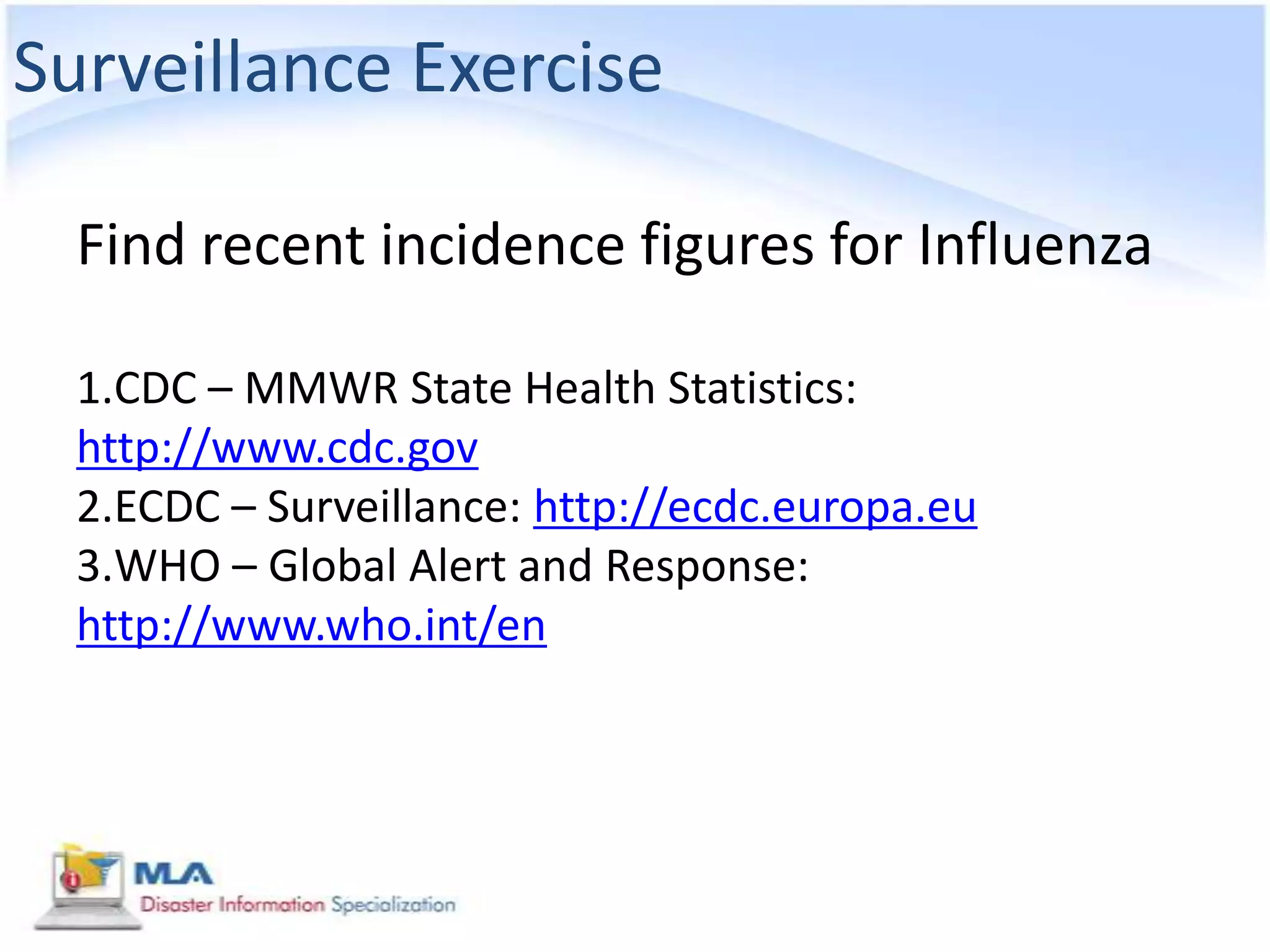 Surveillance Exercise

  Find recent incidence figures for Influenza

  1.CDC – MMWR State Health Statistics:
  http://www.cdc.gov
  2.ECDC – Surveillance: http://ecdc.europa.eu
  3.WHO – Global Alert and Response:
  http://www.who.int/en
 