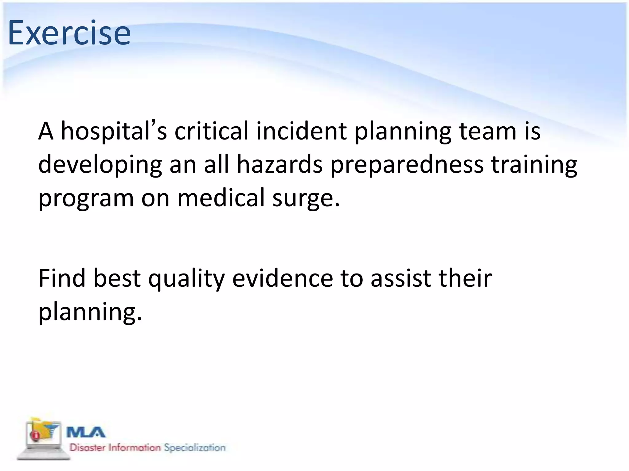 Exercise

 A hospital’s critical incident planning team is
 developing an all hazards preparedness training
 program on medical surge.

 Find best quality evidence to assist their
 planning.
 