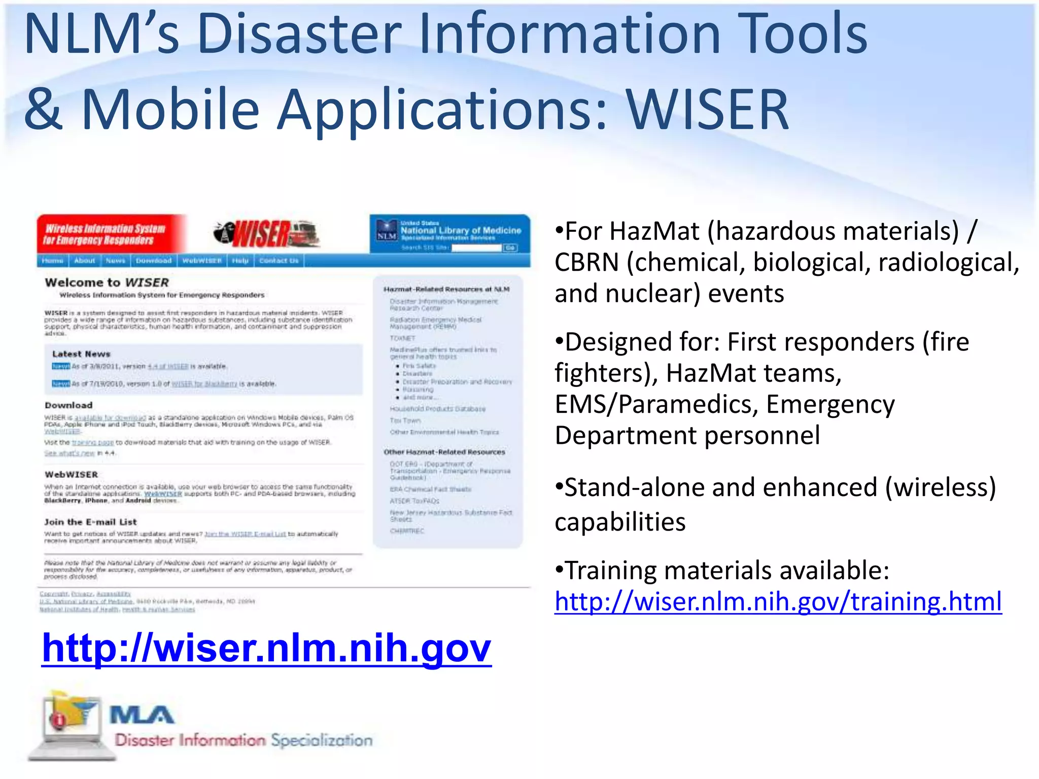 NLM’s Disaster Information Tools
& Mobile Applications: WISER
                           •For HazMat (hazardous materials) /
                           CBRN (chemical, biological, radiological,
                           and nuclear) events
                           •Designed for: First responders (fire
                           fighters), HazMat teams,
                           EMS/Paramedics, Emergency
                           Department personnel
                           •Stand-alone and enhanced (wireless)
                           capabilities
                           •Training materials available:
                           http://wiser.nlm.nih.gov/training.html
http://wiser.nlm.nih.gov
 