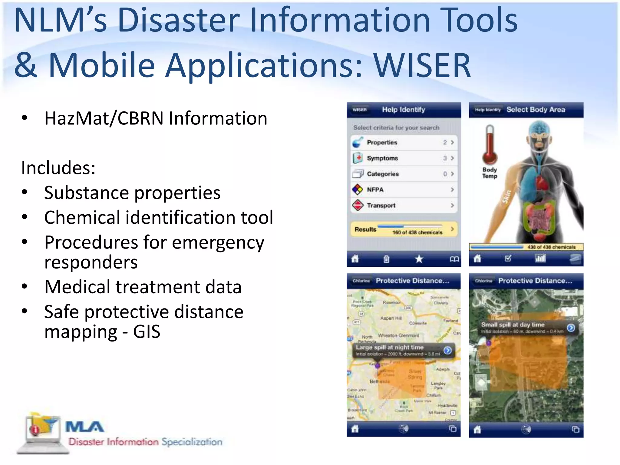 NLM’s Disaster Information Tools
& Mobile Applications: WISER
• HazMat/CBRN Information

Includes:
• Substance properties
• Chemical identification tool
• Procedures for emergency
   responders
• Medical treatment data
• Safe protective distance
   mapping - GIS
 