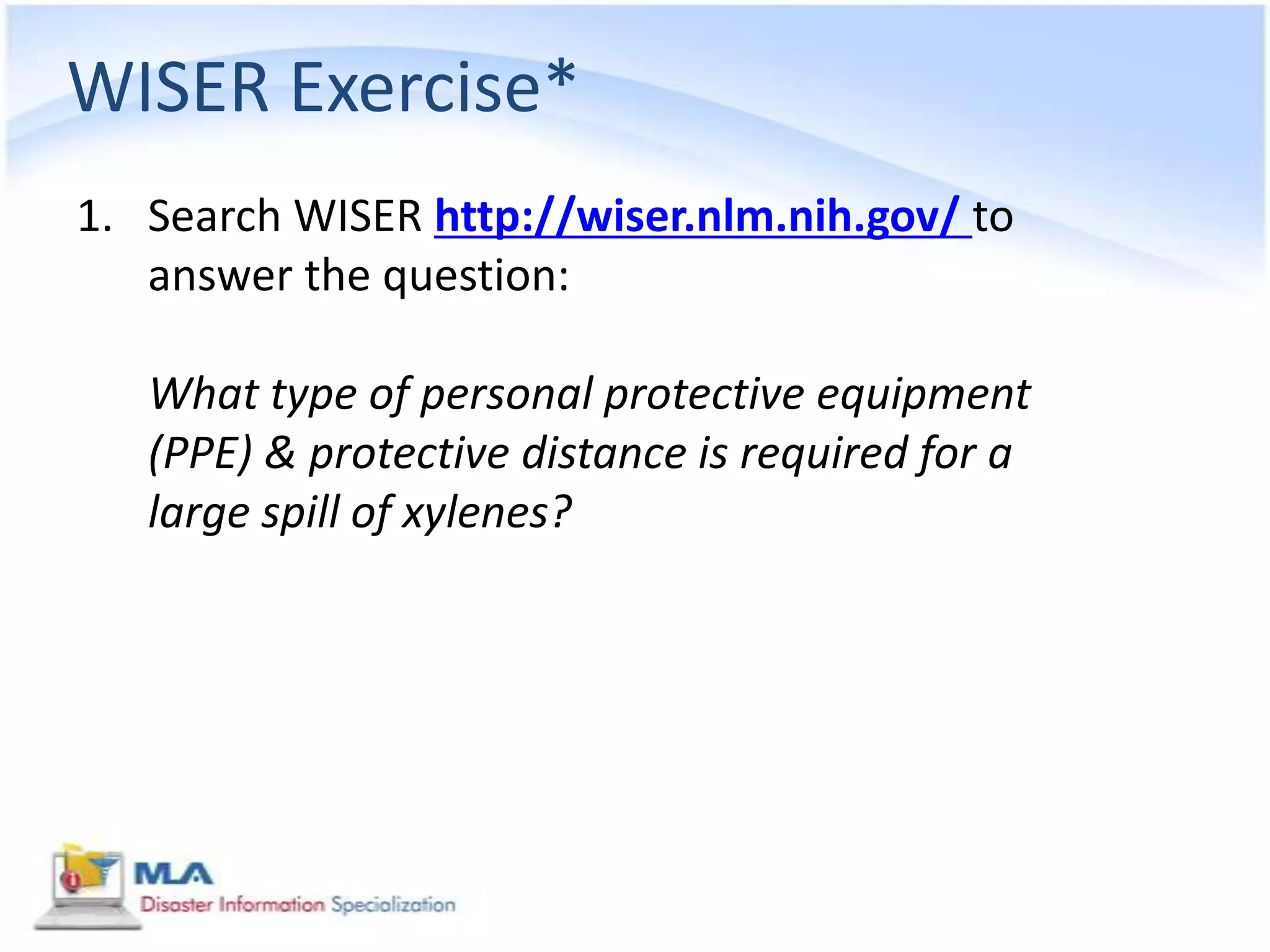 WISER Exercise*
1. Search WISER http://wiser.nlm.nih.gov/ to
   answer the question:

   What type of personal protective equipment
   (PPE) & protective distance is required for a
   large spill of xylenes?
 