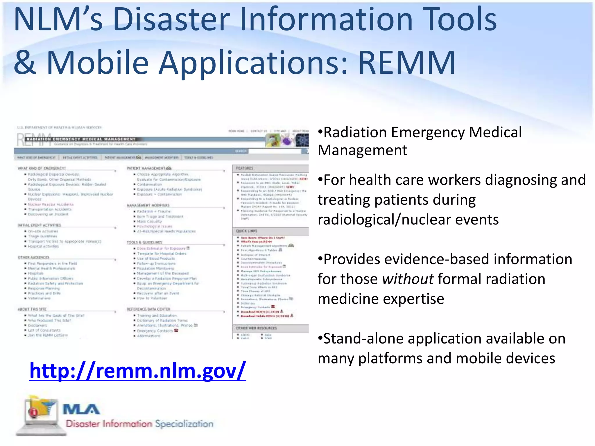 NLM’s Disaster Information Tools
& Mobile Applications: REMM
                        •Radiation Emergency Medical
                        Management
                        •For health care workers diagnosing and
                        treating patients during
                        radiological/nuclear events

                        •Provides evidence-based information
                        for those without formal radiation
                        medicine expertise

                        •Stand-alone application available on
                        many platforms and mobile devices
 http://remm.nlm.gov/
 