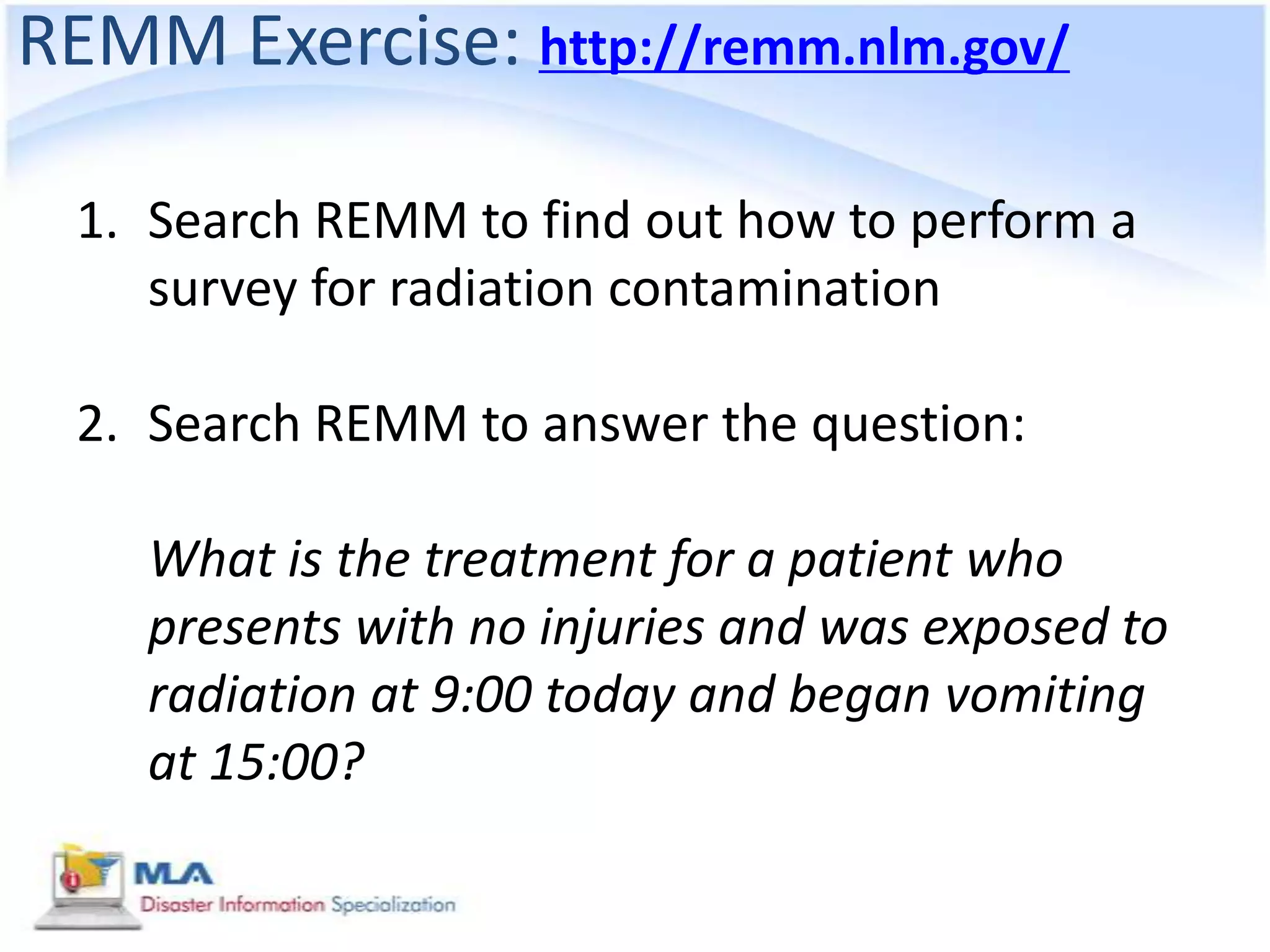 REMM Exercise: http://remm.nlm.gov/

 1. Search REMM to find out how to perform a
    survey for radiation contamination

 2. Search REMM to answer the question:

    What is the treatment for a patient who
    presents with no injuries and was exposed to
    radiation at 9:00 today and began vomiting
    at 15:00?
 