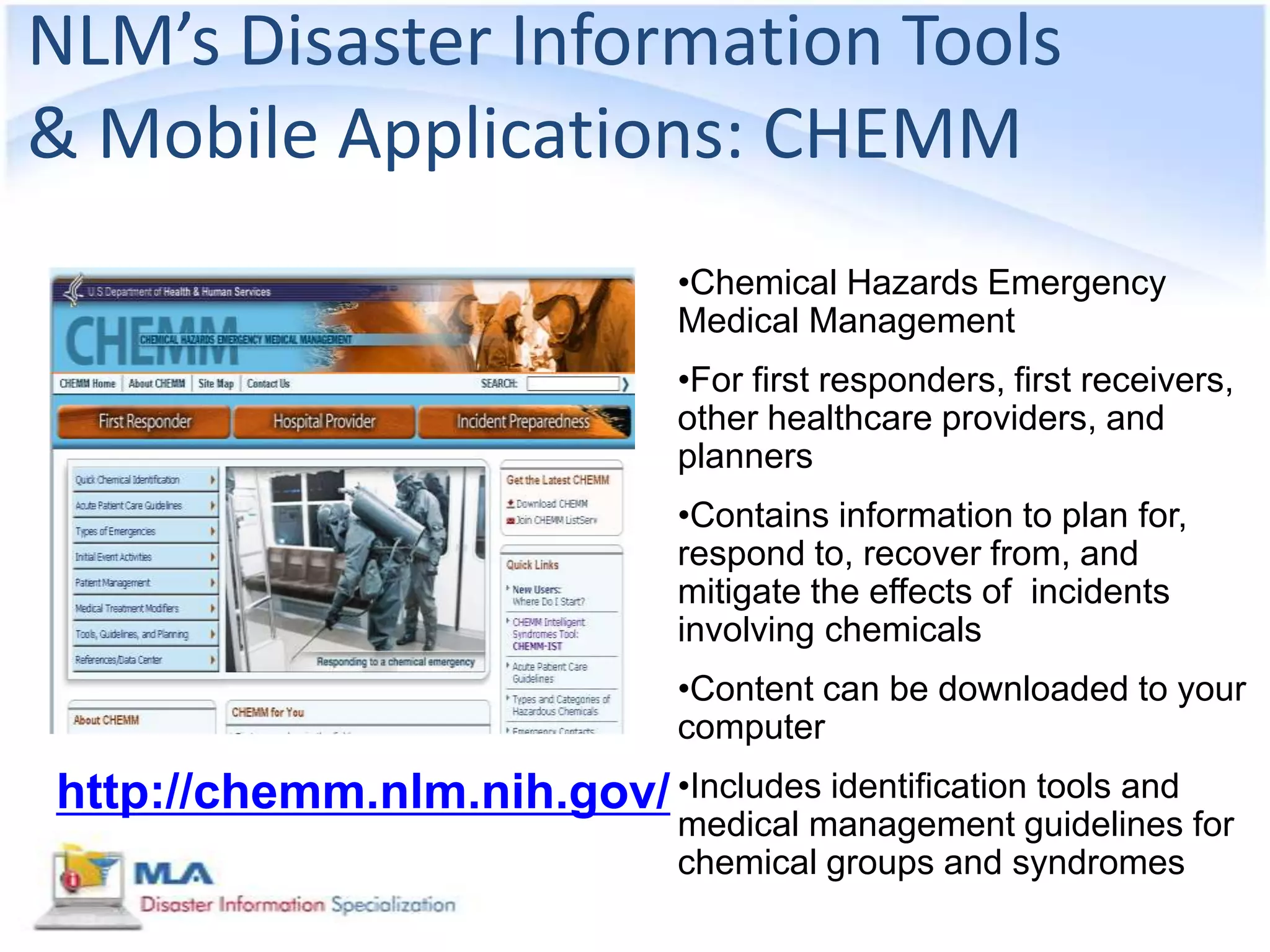 NLM’s Disaster Information Tools
& Mobile Applications: CHEMM
                                 •Chemical Hazards Emergency
                                 Medical Management
                                 •For first responders, first receivers,
                                 other healthcare providers, and
                                 planners
                                 •Contains information to plan for,
                                 respond to, recover from, and
                                 mitigate the effects of incidents
                                 involving chemicals
                                 •Content can be downloaded to your
                                 computer
http://chemm.nlm.nih.gov/ •Includes identification tools and
                                 medical management guidelines for
                                 chemical groups and syndromes
 