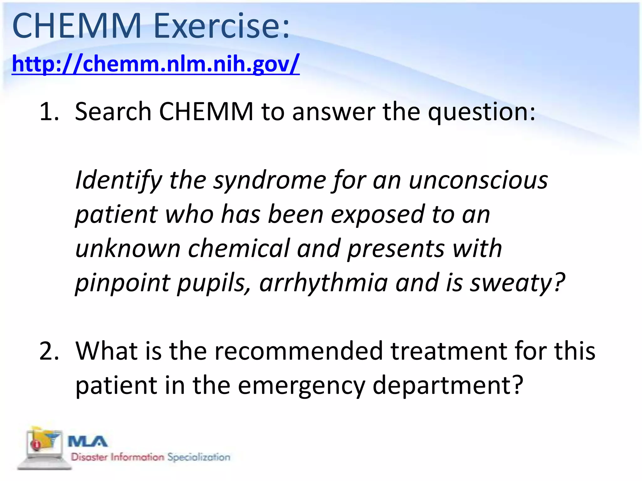 CHEMM Exercise:
http://chemm.nlm.nih.gov/
  1. Search CHEMM to answer the question:

     Identify the syndrome for an unconscious
     patient who has been exposed to an
     unknown chemical and presents with
     pinpoint pupils, arrhythmia and is sweaty?

  2. What is the recommended treatment for this
     patient in the emergency department?
 