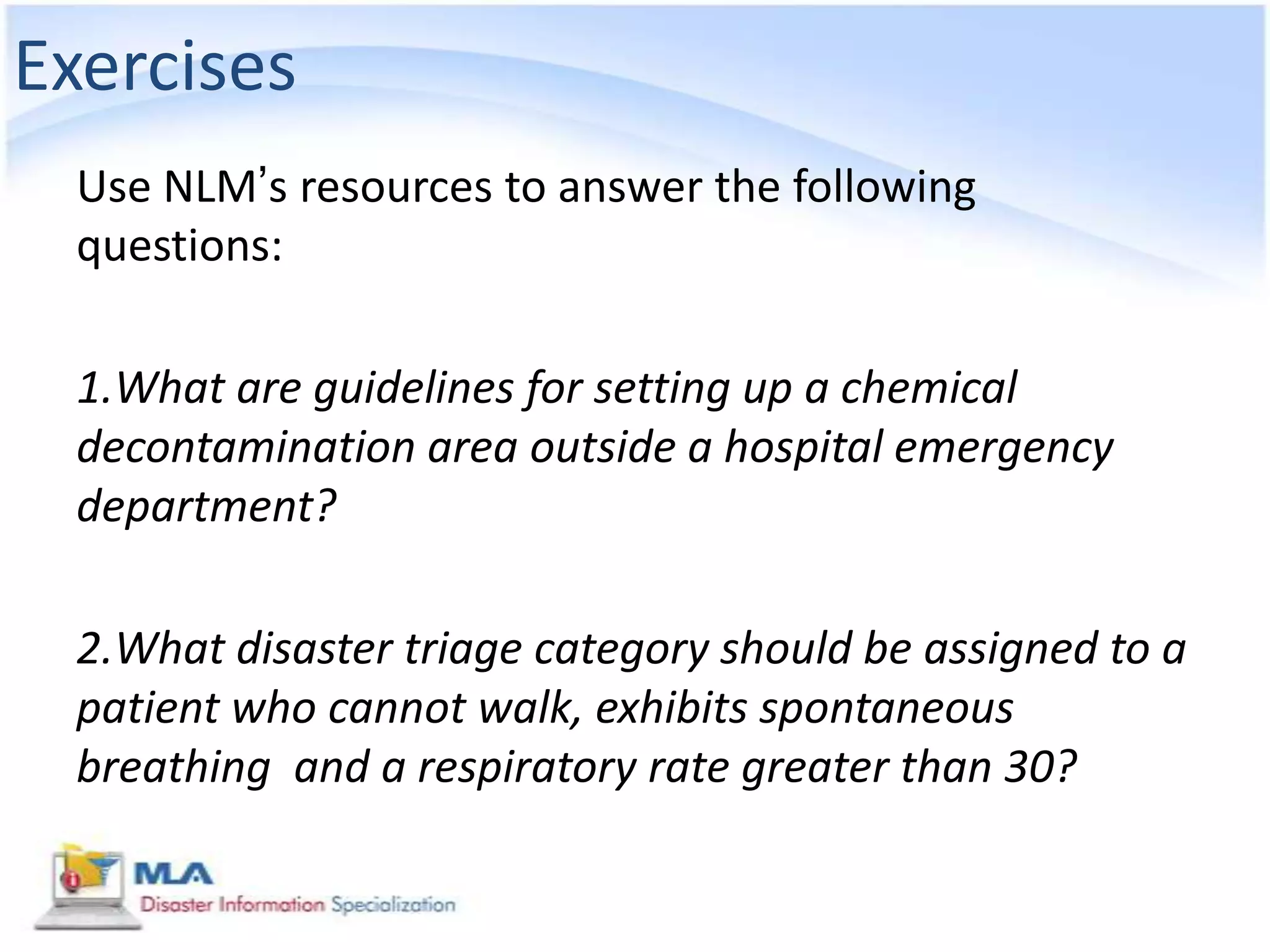 Exercises
  Use NLM’s resources to answer the following
  questions:

  1.What are guidelines for setting up a chemical
  decontamination area outside a hospital emergency
  department?

  2.What disaster triage category should be assigned to a
  patient who cannot walk, exhibits spontaneous
  breathing and a respiratory rate greater than 30?
 