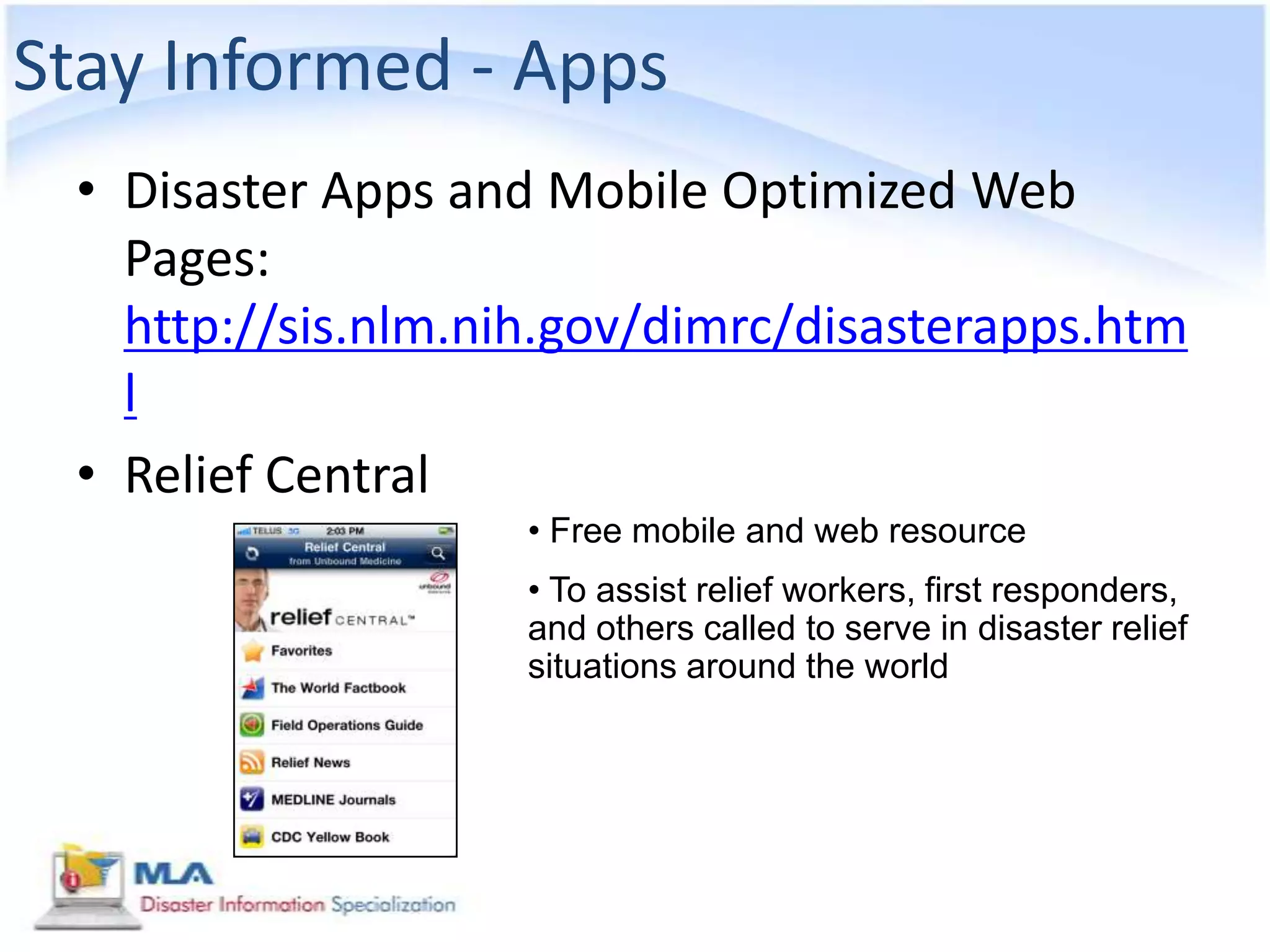 Stay Informed - Apps
 • Disaster Apps and Mobile Optimized Web
   Pages:
   http://sis.nlm.nih.gov/dimrc/disasterapps.htm
   l
 • Relief Central
                    • Free mobile and web resource
                    • To assist relief workers, first responders,
                    and others called to serve in disaster relief
                    situations around the world
 