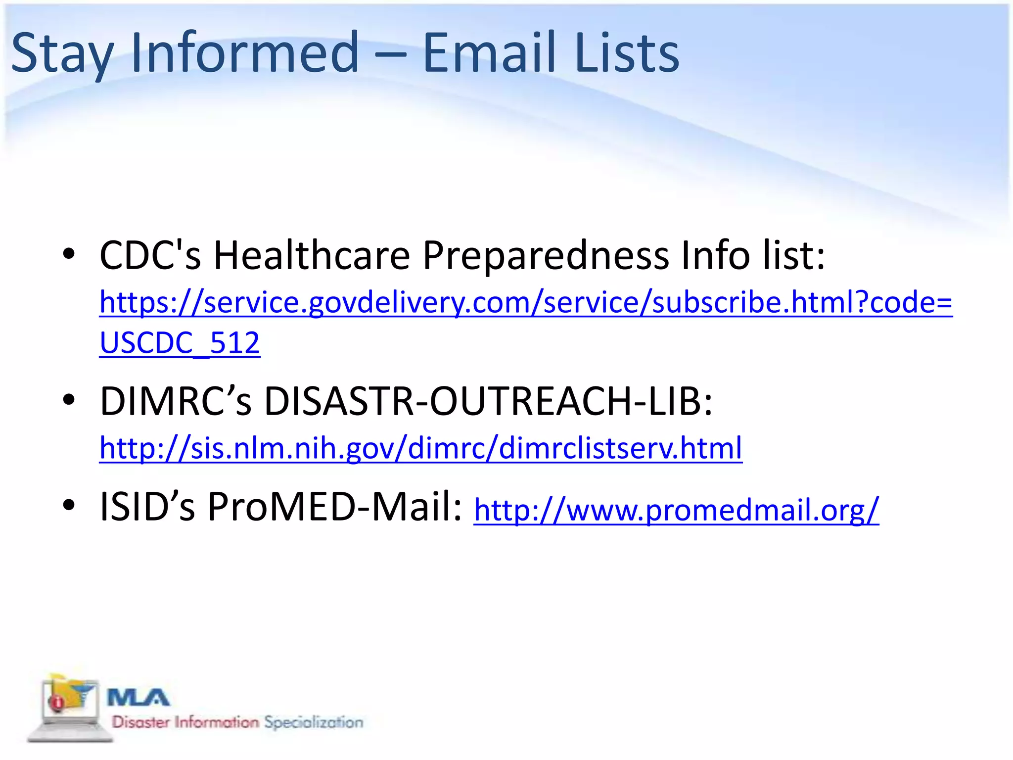 Stay Informed – Email Lists


  • CDC's Healthcare Preparedness Info list:
    https://service.govdelivery.com/service/subscribe.html?code=
    USCDC_512
  • DIMRC’s DISASTR-OUTREACH-LIB:
    http://sis.nlm.nih.gov/dimrc/dimrclistserv.html
  • ISID’s ProMED-Mail: http://www.promedmail.org/
 