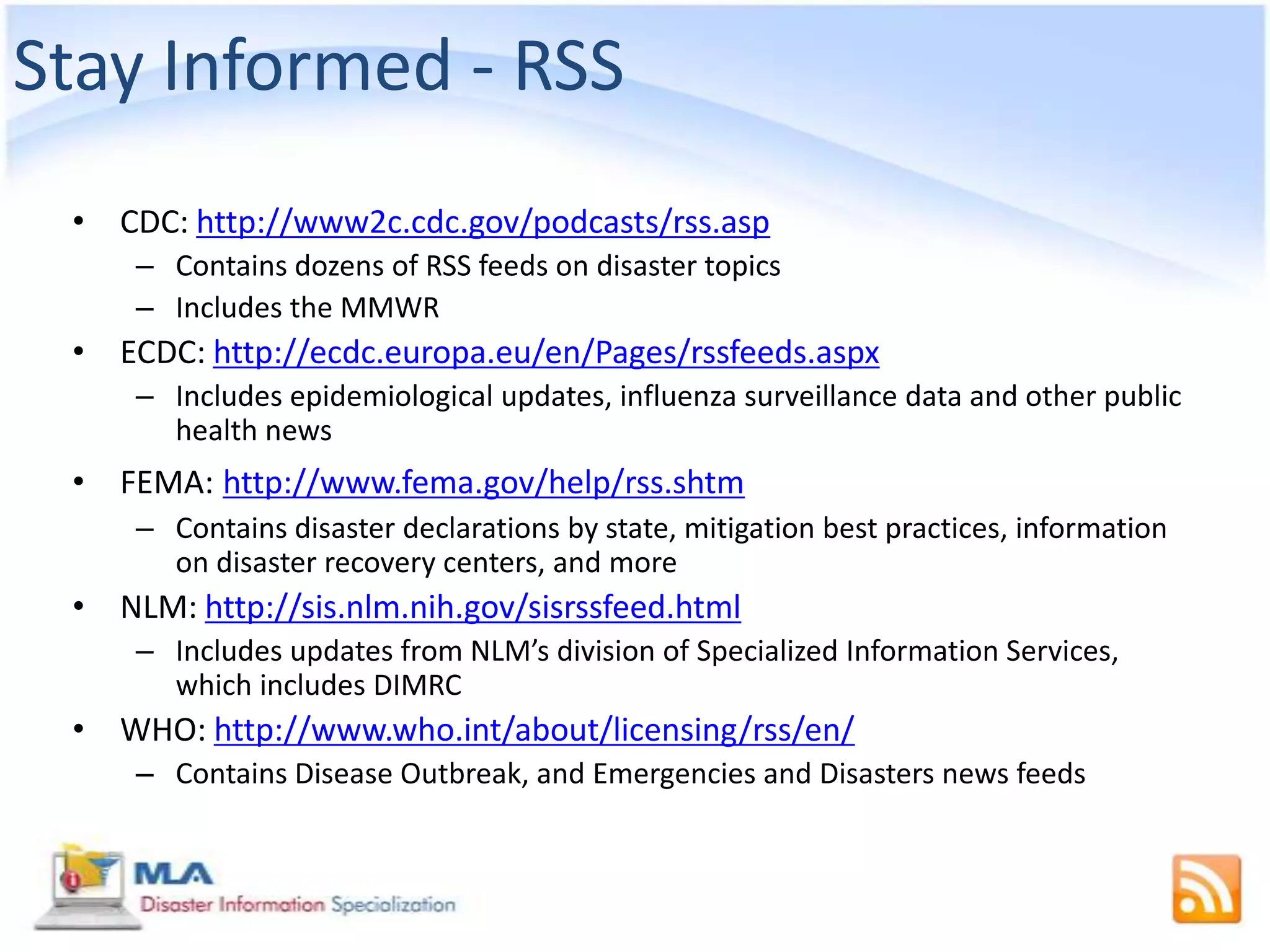 Stay Informed - RSS
 • CDC: http://www2c.cdc.gov/podcasts/rss.asp
     – Contains dozens of RSS feeds on disaster topics
     – Includes the MMWR
 • ECDC: http://ecdc.europa.eu/en/Pages/rssfeeds.aspx
     – Includes epidemiological updates, influenza surveillance data and other public
       health news
 • FEMA: http://www.fema.gov/help/rss.shtm
     – Contains disaster declarations by state, mitigation best practices, information
       on disaster recovery centers, and more
 • NLM: http://sis.nlm.nih.gov/sisrssfeed.html
     – Includes updates from NLM’s division of Specialized Information Services,
       which includes DIMRC
 • WHO: http://www.who.int/about/licensing/rss/en/
     – Contains Disease Outbreak, and Emergencies and Disasters news feeds
 
