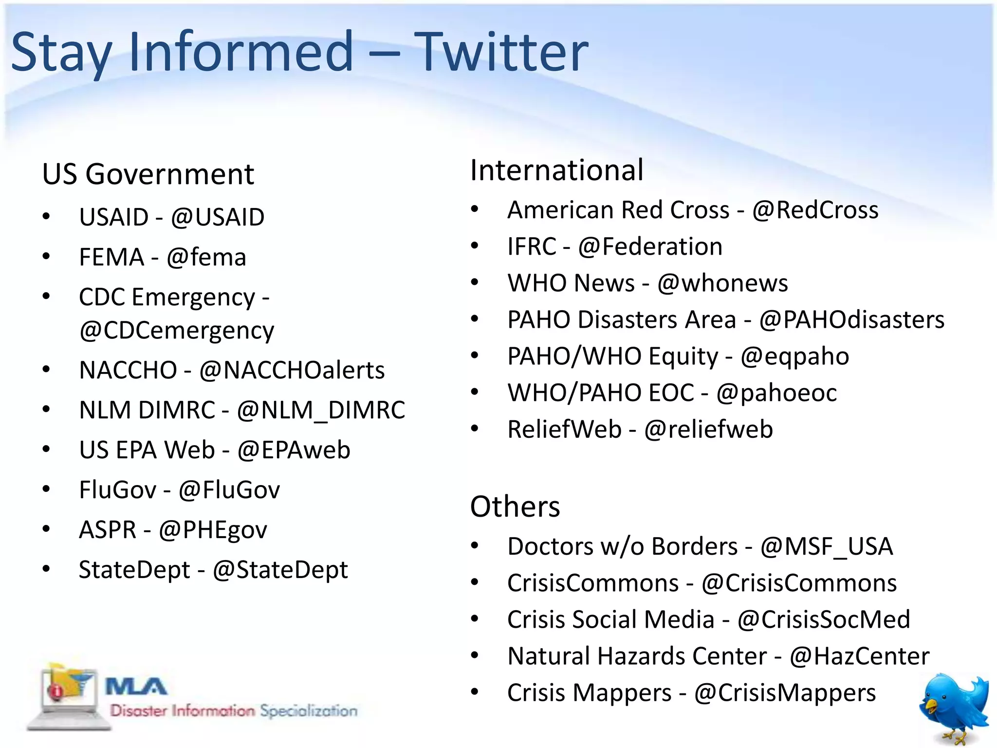 Stay Informed – Twitter
 US Government              International
 • USAID - @USAID           •   American Red Cross - @RedCross
 • FEMA - @fema             •   IFRC - @Federation
                            •   WHO News - @whonews
 • CDC Emergency -
   @CDCemergency            •   PAHO Disasters Area - @PAHOdisasters
                            •   PAHO/WHO Equity - @eqpaho
 • NACCHO - @NACCHOalerts
                            •   WHO/PAHO EOC - @pahoeoc
 • NLM DIMRC - @NLM_DIMRC
                            •   ReliefWeb - @reliefweb
 • US EPA Web - @EPAweb
 • FluGov - @FluGov
                            Others
 • ASPR - @PHEgov
                            •   Doctors w/o Borders - @MSF_USA
 • StateDept - @StateDept   •   CrisisCommons - @CrisisCommons
                            •   Crisis Social Media - @CrisisSocMed
                            •   Natural Hazards Center - @HazCenter
                            •   Crisis Mappers - @CrisisMappers
 
