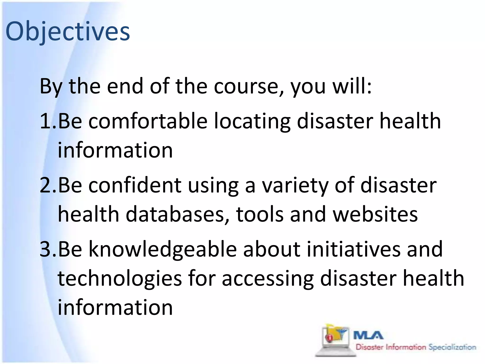 Objectives
  By the end of the course, you will:
  1.Be comfortable locating disaster health
    information
  2.Be confident using a variety of disaster
    health databases, tools and websites
  3.Be knowledgeable about initiatives and
    technologies for accessing disaster health
    information
 