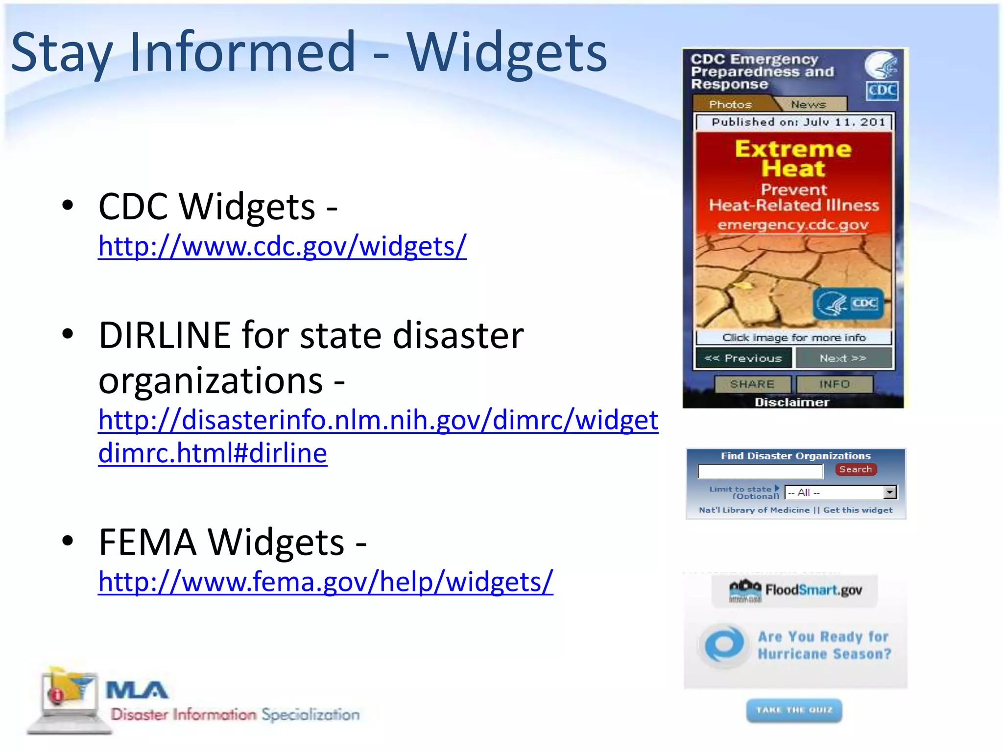 Stay Informed - Widgets

 • CDC Widgets -
   http://www.cdc.gov/widgets/


 • DIRLINE for state disaster
   organizations -
   http://disasterinfo.nlm.nih.gov/dimrc/widget
   dimrc.html#dirline


 • FEMA Widgets -
   http://www.fema.gov/help/widgets/
 