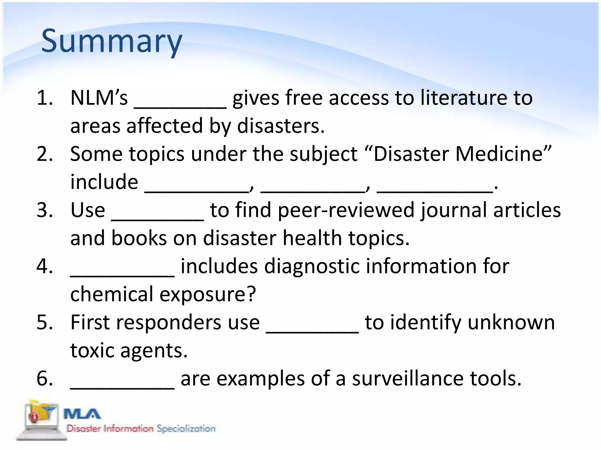 Summary
1. NLM’s ________ gives free access to literature to
   areas affected by disasters.
2. Some topics under the subject “Disaster Medicine”
   include _________, _________, __________.
3. Use ________ to find peer-reviewed journal articles
   and books on disaster health topics.
4. _________ includes diagnostic information for
   chemical exposure?
5. First responders use ________ to identify unknown
   toxic agents.
6. _________ are examples of a surveillance tools.
 