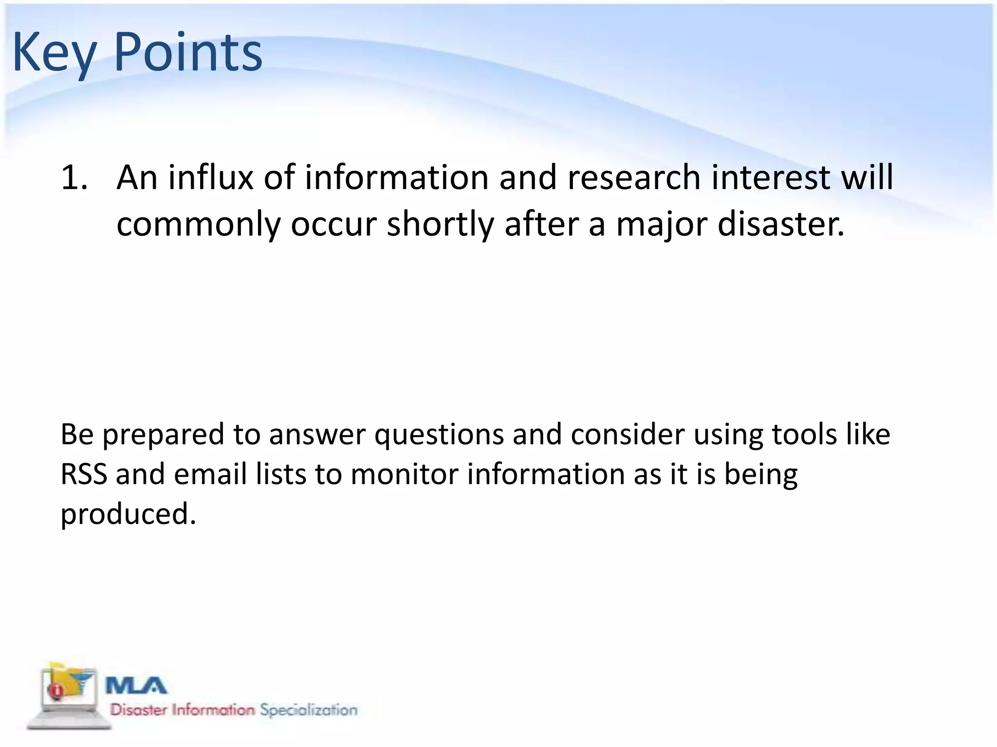 Key Points
 1. An influx of information and research interest will
    commonly occur shortly after a major disaster.




 Be prepared to answer questions and consider using tools like
 RSS and email lists to monitor information as it is being
 produced.
 