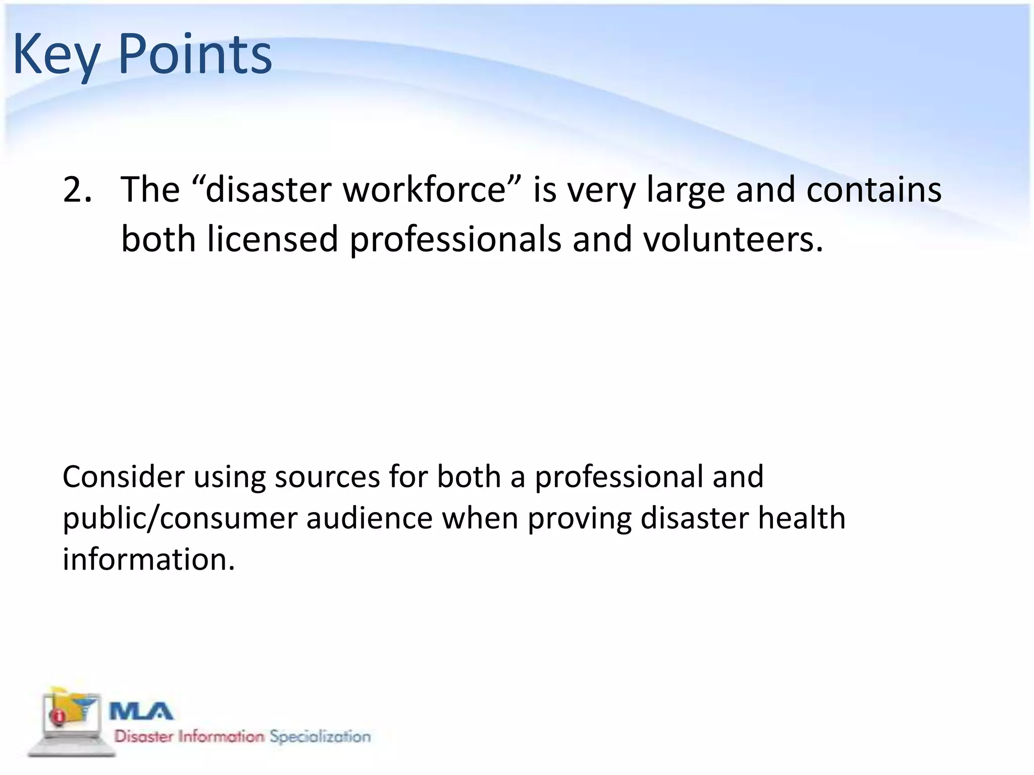 Key Points

 2. The “disaster workforce” is very large and contains
    both licensed professionals and volunteers.




 Consider using sources for both a professional and
 public/consumer audience when proving disaster health
 information.
 