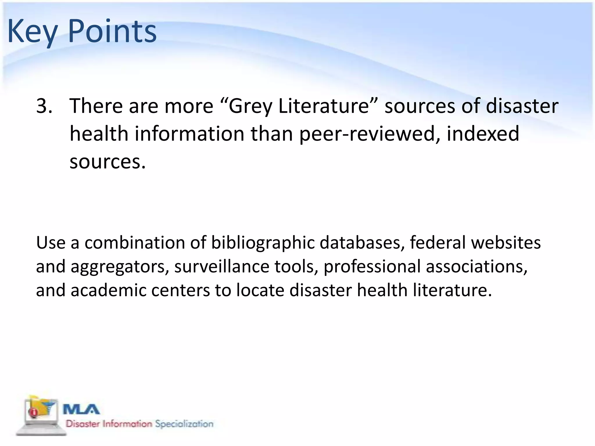 Key Points
 3. There are more “Grey Literature” sources of disaster
    health information than peer-reviewed, indexed
    sources.


 Use a combination of bibliographic databases, federal websites
 and aggregators, surveillance tools, professional associations,
 and academic centers to locate disaster health literature.
 