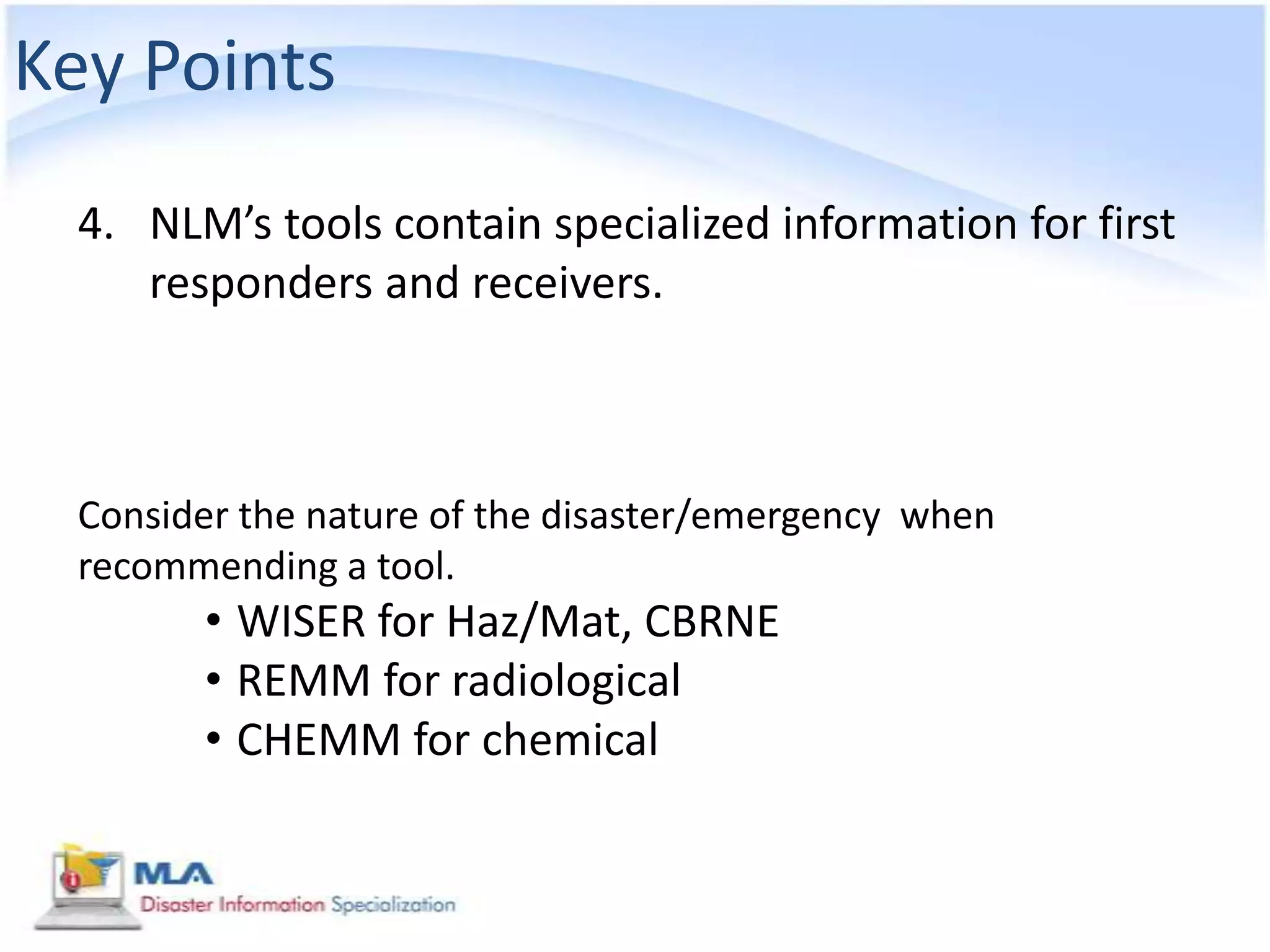 Key Points
  4. NLM’s tools contain specialized information for first
     responders and receivers.



  Consider the nature of the disaster/emergency when
  recommending a tool.
        • WISER for Haz/Mat, CBRNE
        • REMM for radiological
        • CHEMM for chemical
 