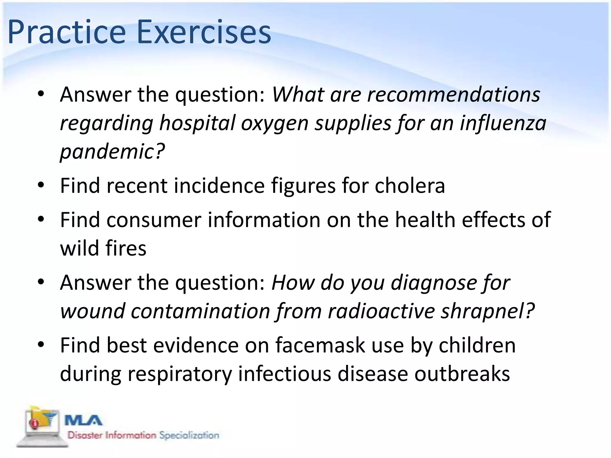 Practice Exercises
  • Answer the question: What are recommendations
    regarding hospital oxygen supplies for an influenza
    pandemic?
  • Find recent incidence figures for cholera
  • Find consumer information on the health effects of
    wild fires
  • Answer the question: How do you diagnose for
    wound contamination from radioactive shrapnel?
  • Find best evidence on facemask use by children
    during respiratory infectious disease outbreaks
 