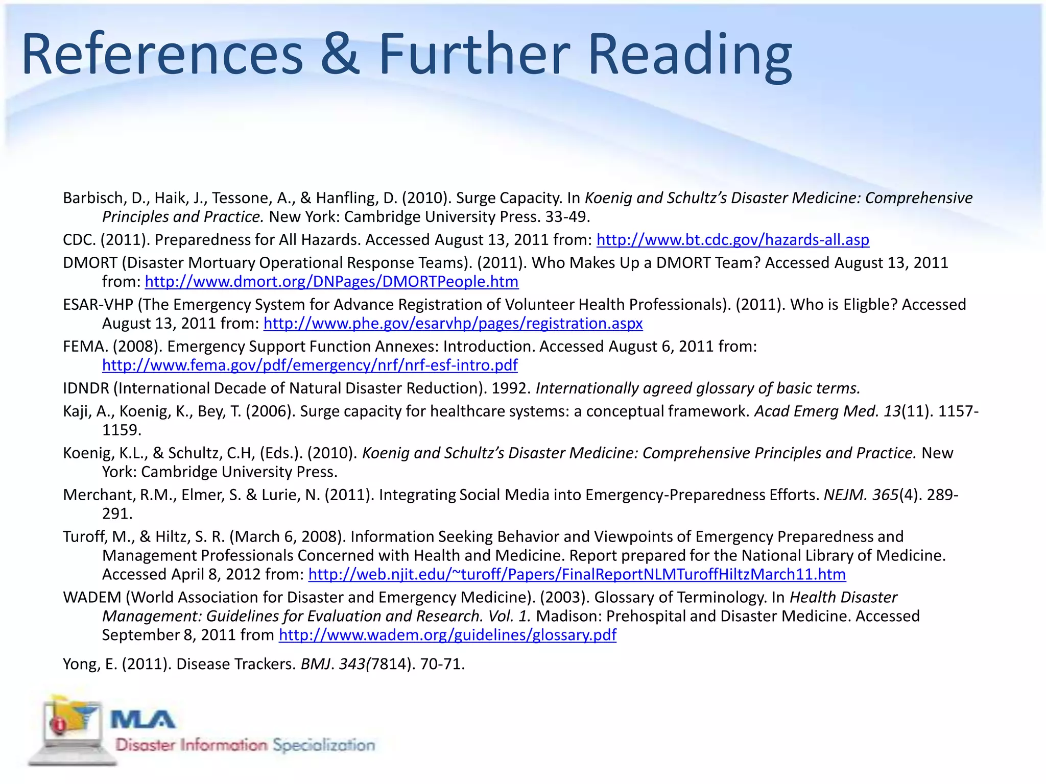 References & Further Reading

 Barbisch, D., Haik, J., Tessone, A., & Hanfling, D. (2010). Surge Capacity. In Koenig and Schultz’s Disaster Medicine: Comprehensive
        Principles and Practice. New York: Cambridge University Press. 33-49.
 CDC. (2011). Preparedness for All Hazards. Accessed August 13, 2011 from: http://www.bt.cdc.gov/hazards-all.asp
 DMORT (Disaster Mortuary Operational Response Teams). (2011). Who Makes Up a DMORT Team? Accessed August 13, 2011
        from: http://www.dmort.org/DNPages/DMORTPeople.htm
 ESAR-VHP (The Emergency System for Advance Registration of Volunteer Health Professionals). (2011). Who is Eligble? Accessed
        August 13, 2011 from: http://www.phe.gov/esarvhp/pages/registration.aspx
 FEMA. (2008). Emergency Support Function Annexes: Introduction. Accessed August 6, 2011 from:
        http://www.fema.gov/pdf/emergency/nrf/nrf-esf-intro.pdf
 IDNDR (International Decade of Natural Disaster Reduction). 1992. Internationally agreed glossary of basic terms.
 Kaji, A., Koenig, K., Bey, T. (2006). Surge capacity for healthcare systems: a conceptual framework. Acad Emerg Med. 13(11). 1157-
        1159.
 Koenig, K.L., & Schultz, C.H, (Eds.). (2010). Koenig and Schultz’s Disaster Medicine: Comprehensive Principles and Practice. New
        York: Cambridge University Press.
 Merchant, R.M., Elmer, S. & Lurie, N. (2011). Integrating Social Media into Emergency-Preparedness Efforts. NEJM. 365(4). 289-
        291.
 Turoff, M., & Hiltz, S. R. (March 6, 2008). Information Seeking Behavior and Viewpoints of Emergency Preparedness and
        Management Professionals Concerned with Health and Medicine. Report prepared for the National Library of Medicine.
        Accessed April 8, 2012 from: http://web.njit.edu/~turoff/Papers/FinalReportNLMTuroffHiltzMarch11.htm
 WADEM (World Association for Disaster and Emergency Medicine). (2003). Glossary of Terminology. In Health Disaster
        Management: Guidelines for Evaluation and Research. Vol. 1. Madison: Prehospital and Disaster Medicine. Accessed
        September 8, 2011 from http://www.wadem.org/guidelines/glossary.pdf
 Yong, E. (2011). Disease Trackers. BMJ. 343(7814). 70-71.
 