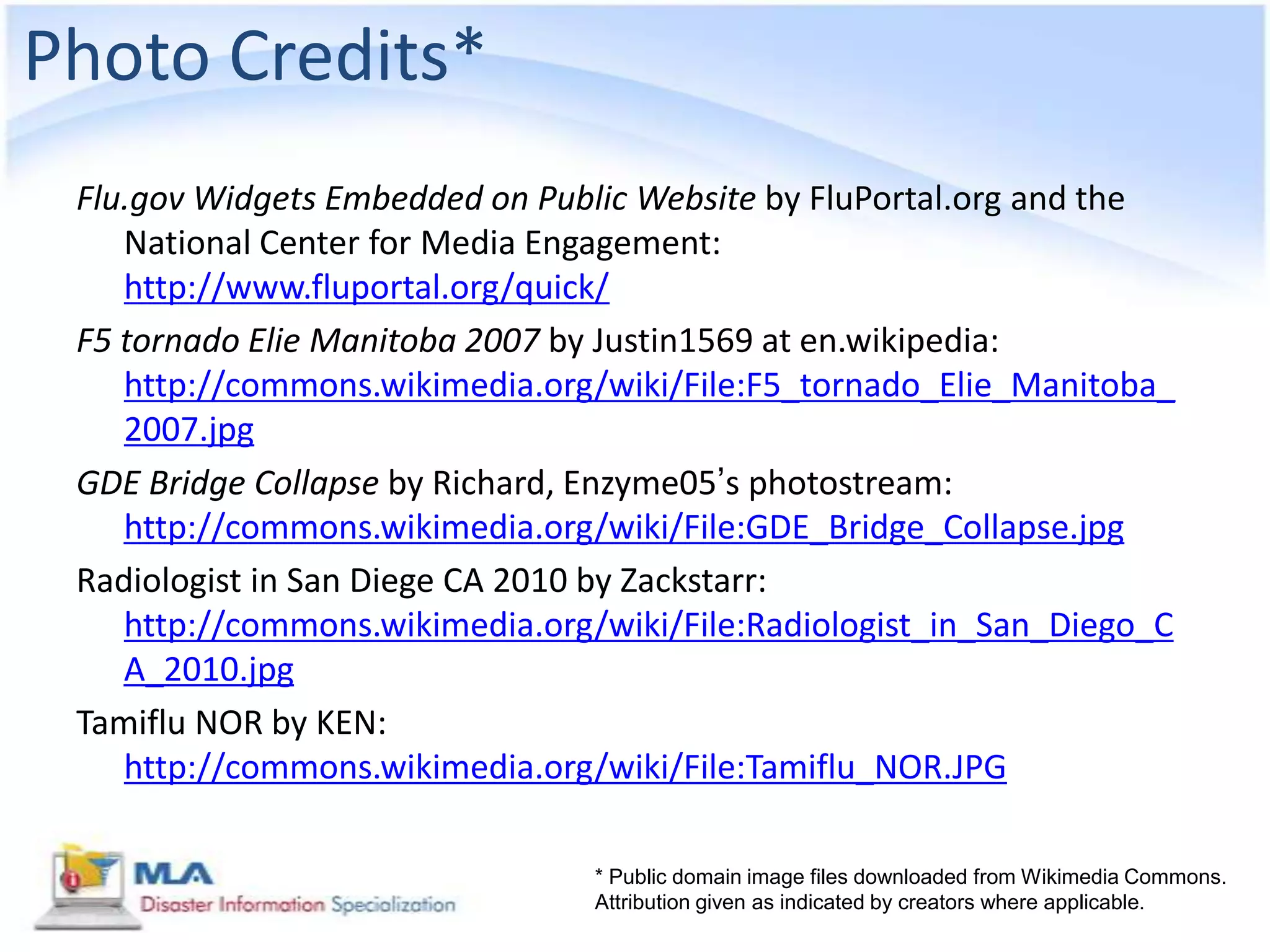 Photo Credits*
 Flu.gov Widgets Embedded on Public Website by FluPortal.org and the
    National Center for Media Engagement:
    http://www.fluportal.org/quick/
 F5 tornado Elie Manitoba 2007 by Justin1569 at en.wikipedia:
    http://commons.wikimedia.org/wiki/File:F5_tornado_Elie_Manitoba_
    2007.jpg
 GDE Bridge Collapse by Richard, Enzyme05’s photostream:
    http://commons.wikimedia.org/wiki/File:GDE_Bridge_Collapse.jpg
 Radiologist in San Diege CA 2010 by Zackstarr:
    http://commons.wikimedia.org/wiki/File:Radiologist_in_San_Diego_C
    A_2010.jpg
 Tamiflu NOR by KEN:
    http://commons.wikimedia.org/wiki/File:Tamiflu_NOR.JPG

                                 * Public domain image files downloaded from Wikimedia Commons.
                                 Attribution given as indicated by creators where applicable.
 