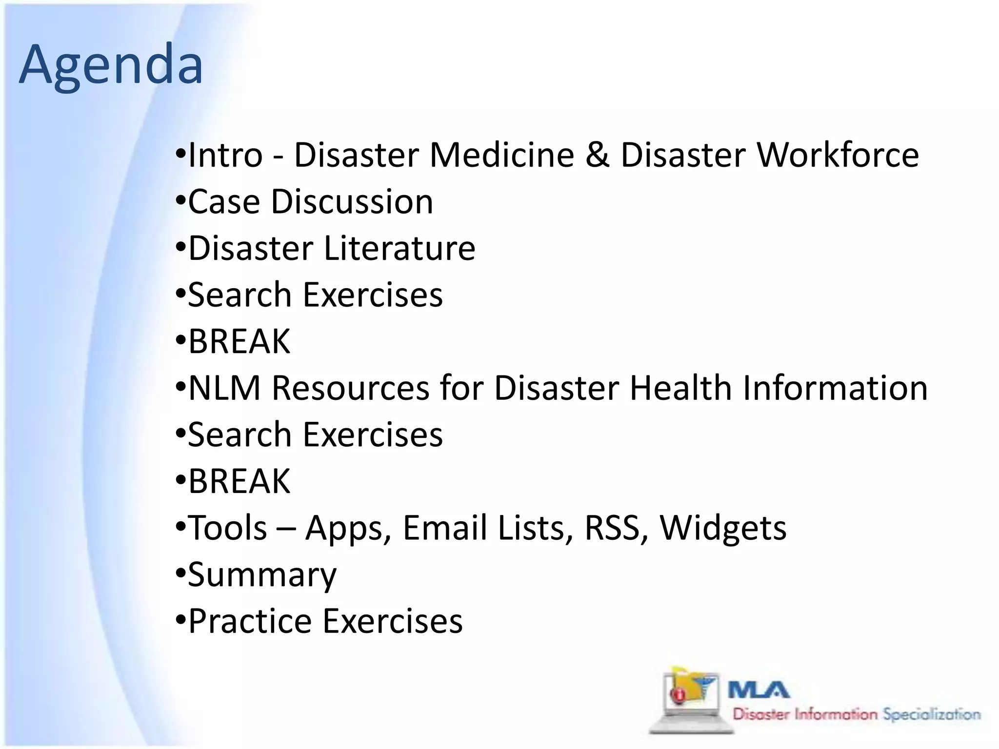 Agenda
    •Intro - Disaster Medicine & Disaster Workforce
    •Case Discussion
    •Disaster Literature
    •Search Exercises
    •BREAK
    •NLM Resources for Disaster Health Information
    •Search Exercises
    •BREAK
    •Tools – Apps, Email Lists, RSS, Widgets
    •Summary
    •Practice Exercises
 