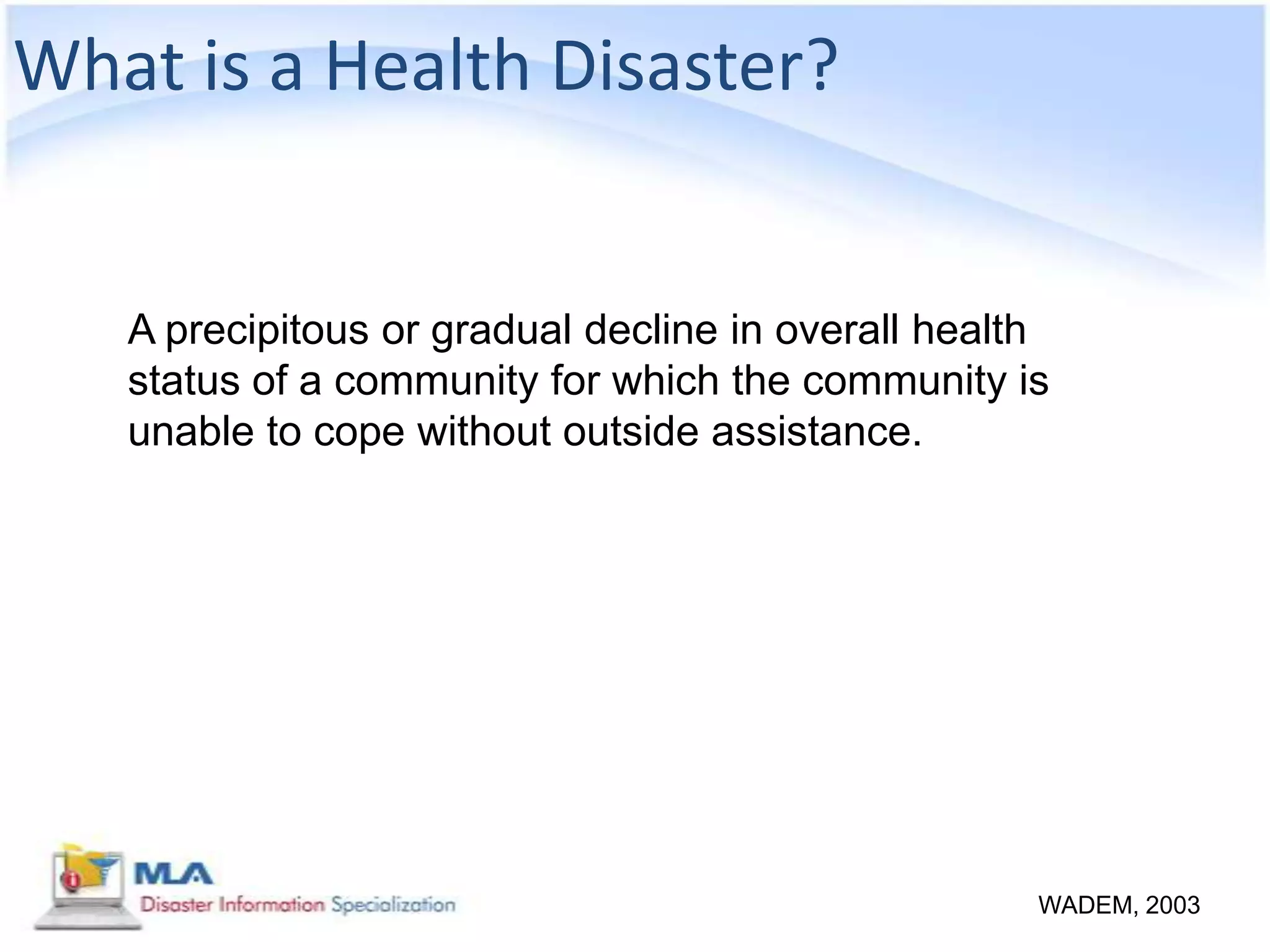 What is a Health Disaster?


   A precipitous or gradual decline in overall health
   status of a community for which the community is
   unable to cope without outside assistance.




                                                    WADEM, 2003
 
