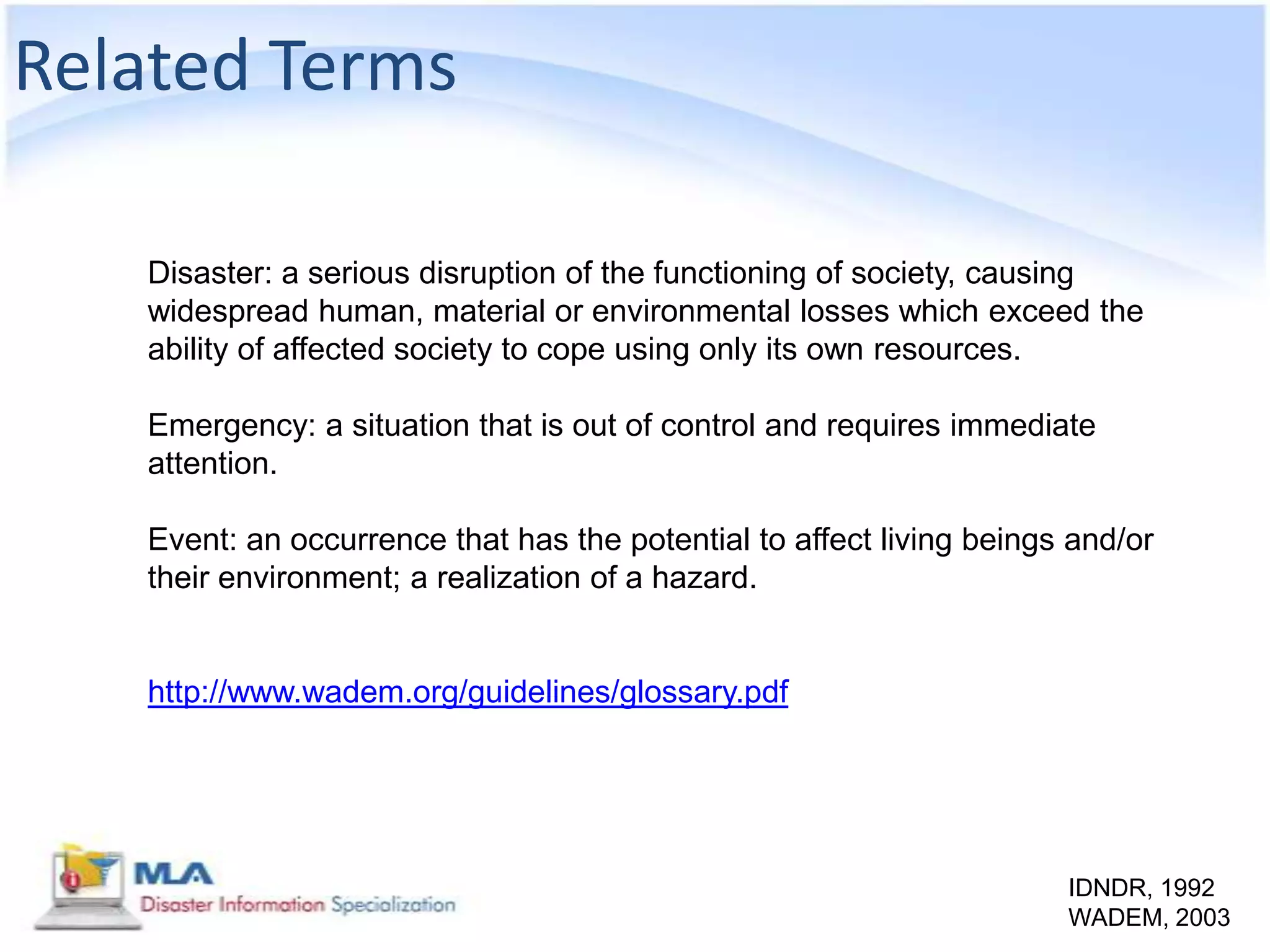 Related Terms

   Disaster: a serious disruption of the functioning of society, causing
   widespread human, material or environmental losses which exceed the
   ability of affected society to cope using only its own resources.

   Emergency: a situation that is out of control and requires immediate
   attention.

   Event: an occurrence that has the potential to affect living beings and/or
   their environment; a realization of a hazard.


   http://www.wadem.org/guidelines/glossary.pdf




                                                                      IDNDR, 1992
                                                                      WADEM, 2003
 