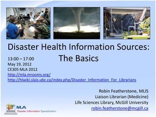Disaster Health Information Sources:
13:00 – 17:00
May 19, 2012
              The Basics
CE305 MLA 2012
http://mla.mrooms.org/
http://hlwiki.slais.ubc.ca/index.php/Disaster_Information_For_Librarians

                                                  Robin Featherstone, MLIS
                                                Liaison Librarian (Medicine)
                                     Life Sciences Library, McGill University
                                              robin.featherstone@mcgill.ca
 