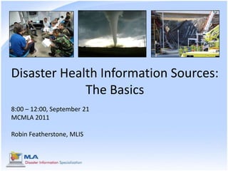 Disaster Health Information Sources: The Basics 8:00 – 12:00, September 21 MCMLA 2011 Robin Featherstone, MLIS 