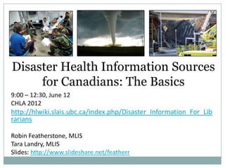 Disaster Health Information Sources
     for Canadians: The Basics
9:00 – 12:30, June 12
CHLA 2012
http://hlwiki.slais.ubc.ca/index.php/Disaster_Information_For_Lib
rarians

Robin Featherstone, MLIS
Tara Landry, MLIS
Slides: http://www.slideshare.net/featherr
 