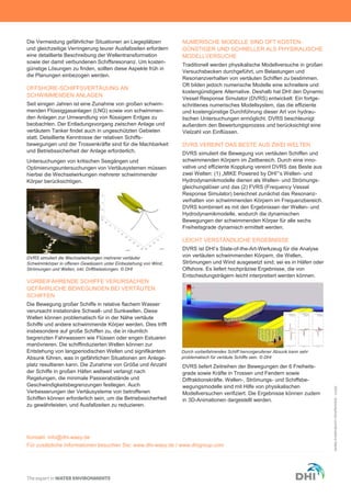 Die Vermeidung gefährlicher Situationen an Liegeplätzen
und gleichzeitige Verringerung teurer Ausfallzeiten erfordern
eine detaillierte Beschreibung der Wellentransformation
sowie der damit verbundenen Schiffsresonanz. Um kosten-
günstige Lösungen zu finden, sollten diese Aspekte früh in
die Planungen einbezogen werden.
OFFSHORE-SCHIFFSVERTÄUUNG AN
SCHWIMMENDEN ANLAGEN
Seit einigen Jahren ist eine Zunahme von großen schwim-
menden Flüssiggasanlagen (LNG) sowie von schwimmen-
den Anlagen zur Umwandlung von flüssigem Erdgas zu
beobachten. Der Entladungsvorgang zwischen Anlage und
vertäutem Tanker findet auch in ungeschützten Gebieten
statt. Detaillierte Kenntnisse der relativen Schiffs-
bewegungen und der Trossenkräfte sind für die Machbarkeit
und Betriebssicherheit der Anlage erforderlich.
Untersuchungen von kritischen Seegängen und
Optimierungsuntersuchungen von Vertäusystemen müssen
hierbei die Wechselwirkungen mehrerer schwimmender
Körper berücksichtigen.
VORBEIFAHRENDE SCHIFFE VERURSACHEN
GEFÄHRLICHE BEWEGUNGEN BEI VERTÄUTEN
SCHIFFEN
Die Bewegung großer Schiffe in relative flachem Wasser
verursacht instationäre Schwall- und Sunkwellen. Diese
Wellen können problematisch für in der Nähe vertäute
Schiffe und andere schwimmende Körper werden. Dies trifft
insbesondere auf große Schiffen zu, die in räumlich
begrenzten Fahrwassern wie Flüssen oder engen Estuaren
manövrieren. Die schiffinduzierten Wellen können zur
Entstehung von langperiodischen Wellen und signifikantem
Absunk führen, was in gefährlichen Situationen am Anlege-
platz resultieren kann. Die Zunahme von Größe und Anzahl
der Schiffe in großen Häfen weltweit verlangt nach
Regelungen, die minimale Passierabstände und
Geschwindigkeitsbegrenzungen festlegen. Auch
Verbesserungen der Vertäusysteme von betroffenen
Schiffen können erforderlich sein, um die Betriebssicherheit
zu gewährleisten, und Ausfallzeiten zu reduzieren.
NUMERISCHE MODELLE SIND OFT KOSTEN-
GÜNSTIGER UND SCHNELLER ALS PHYSIKALISCHE
MODELLVERSUCHE
Traditionell werden physikalische Modellversuche in großen
Versuchsbecken durchgeführt, um Belastungen und
Resonanzverhalten von vertäuten Schiffen zu bestimmen.
Oft bilden jedoch numerische Modelle eine schnellere und
kostengünstigere Alternative. Deshalb hat DHI den Dynamic
Vessel Response Simulator (DVRS) entwickelt: Ein fortge-
schrittenes numerisches Modellsystem, das die effiziente
und kostengünstige Durchführung dieser Art von hydrau-
lischen Untersuchungen ermöglicht. DVRS beschleunigt
außerdem den Bewertungsprozess und berücksichtigt eine
Vielzahl von Einflüssen.
DVRS VEREINT DAS BESTE AUS ZWEI WELTEN
DVRS simuliert die Bewegung von vertäuten Schiffen und
schwimmenden Körpern im Zeitbereich. Durch eine inno-
vative und effiziente Kopplung vereint DVRS das Beste aus
zwei Welten: (1) „MIKE Powered by DHI”‘s Wellen- und
Hydrodynamikmodelle dienen als Wellen- und Strömungs-
gleichungslöser und das (2) FVRS (Frequency Vessel
Response Simulator) berechnet zunächst das Resonanz-
verhalten von schwimmenden Körpern im Frequenzbereich.
DVRS kombiniert es mit den Ergebnissen der Wellen- und
Hydrodynamikmodelle, wodurch die dynamischen
Bewegungen der schwimmenden Körper für alle sechs
Freiheitsgrade dynamisch ermittelt werden.
LEICHT VERSTÄNDLICHE ERGEBNISSE
DVRS ist DHI’s State-of-the-Art-Werkzeug für die Analyse
von vertäuten schwimmenden Körpern, die Wellen,
Strömungen und Wind ausgesetzt sind; sei es in Häfen oder
Offshore. Es liefert hochpräzise Ergebnisse, die von
Entscheidungsträgern leicht interpretiert werden können.
DVRS liefert Zeitreihen der Bewegungen der 6 Freiheits-
grade sowie Kräfte in Trossen und Fendern sowie
Diffraktionskräfte. Wellen-, Strömungs- und Schiffsbe-
wegungsmodelle sind mit Hilfe von physikalischen
Modellversuchen verifiziert. Die Ergebnisse können zudem
in 3D-Animationen dargestellt werden.
©DHI-©istockphoto.com/BradfordMartin
DVRS simuliert die Wechselwirkungen mehrerer vertäuter
Schwimmkörper in offenen Gewässern unter Einbeziehung von Wind,
Strömungen und Wellen, inkl. Driftbelastungen. © DHI
Kontakt: info@dhi-wasy.de
Für zusätzliche Informationen besuchen Sie: www.dhi-wasy.de / www.dhigroup.com
Durch vorbeifahrendes Schiff hervorgerufener Absunk kann sehr
problematisch für vertäute Schiffe sein. © DHI
 