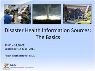 Disaster Health Information Sources: The Basics 13:00 – 14:30 CT September 14 & 15, 2011 Robin Featherstone, MLIS 