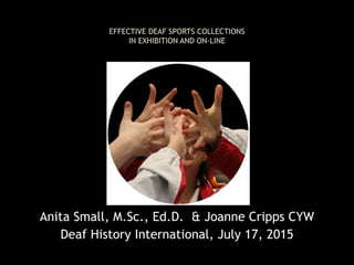  
EFFECTIVE DEAF SPORTS COLLECTIONS  
IN EXHIBITION AND ON-LINE 
Anita Small, M.Sc., Ed.D. & Joanne Cripps CYW
Deaf History International, July 17, 2015
 