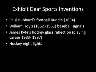 Exhibit Deaf Sports Inventions
• Paul Hubbard’s football huddle (1894)
• William Hoy’s (1862 -1961) baseball signals
• James Kyte’s hockey glass reflection (playing
career 1983- 1997)
• Hockey night lights
 