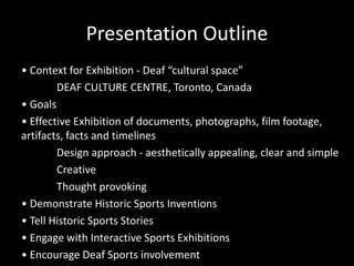 Presentation Outline
• Context for Exhibition - Deaf “cultural space”
DEAF CULTURE CENTRE, Toronto, Canada
• Goals
• Effective Exhibition of documents, photographs, film footage,
artifacts, facts and timelines
Design approach - aesthetically appealing, clear and simple
Creative
Thought provoking
• Demonstrate Historic Sports Inventions
• Tell Historic Sports Stories
• Engage with Interactive Sports Exhibitions
• Encourage Deaf Sports involvement
 
