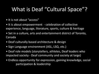 What is Deaf “Cultural Space”?
• It is not about “access”
• It is about empowerment - celebration of collective
experience, language, literature, sports, culture & heritage
• Set in a culture, arts and entertainment district of Toronto,
Canada
• Deaf culturally based architecture & design
• Sign Language environment (ASL, LSQ, etc.)
• Deaf role models (storytellers, athletes, Deaf leaders who
impacted society - Deaf community and society at large)
• Endless opportunity for expression, gaining knowledge, social
participation & leadership
 