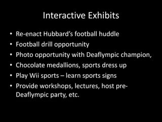 Interactive Exhibits
• Re-enact Hubbard’s football huddle
• Football drill opportunity
• Photo opportunity with Deaflympic champion,
• Chocolate medallions, sports dress up
• Play Wii sports – learn sports signs
• Provide workshops, lectures, host pre-
Deaflympic party, etc.
 
