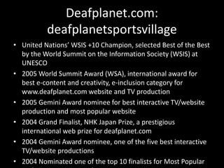Deafplanet.com:
deafplanetsportsvillage
• United Nations’ WSIS +10 Champion, selected Best of the Best
by the World Summit on the Information Society (WSIS) at
UNESCO
• 2005 World Summit Award (WSA), international award for
best e-content and creativity, e-inclusion category for
www.deafplanet.com website and TV production
• 2005 Gemini Award nominee for best interactive TV/website
production and most popular website
• 2004 Grand Finalist, NHK Japan Prize, a prestigious
international web prize for deafplanet.com
• 2004 Gemini Award nominee, one of the five best interactive
TV/website productions
• 2004 Nominated one of the top 10 finalists for Most Popular
 